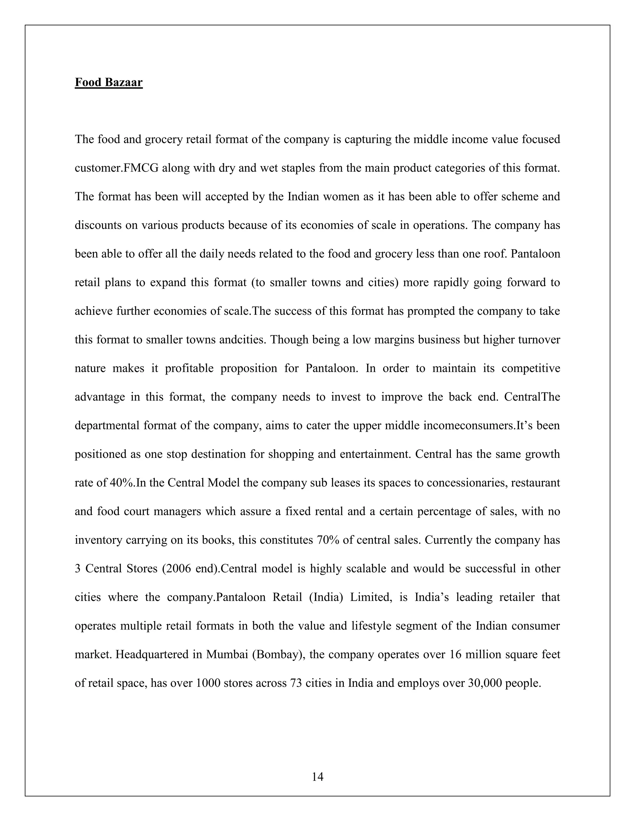 14
Food Bazaar
The food and grocery retail format of the company is capturing the middle income value focused
customer.FMCG along with dry and wet staples from the main product categories of this format.
The format has been will accepted by the Indian women as it has been able to offer scheme and
discounts on various products because of its economies of scale in operations. The company has
been able to offer all the daily needs related to the food and grocery less than one roof. Pantaloon
retail plans to expand this format (to smaller towns and cities) more rapidly going forward to
achieve further economies of scale.The success of this format has prompted the company to take
this format to smaller towns andcities. Though being a low margins business but higher turnover
nature makes it profitable proposition for Pantaloon. In order to maintain its competitive
advantage in this format, the company needs to invest to improve the back end. CentralThe
departmental format of the company, aims to cater the upper middle incomeconsumers.It‟s been
positioned as one stop destination for shopping and entertainment. Central has the same growth
rate of 40%.In the Central Model the company sub leases its spaces to concessionaries, restaurant
and food court managers which assure a fixed rental and a certain percentage of sales, with no
inventory carrying on its books, this constitutes 70% of central sales. Currently the company has
3 Central Stores (2006 end).Central model is highly scalable and would be successful in other
cities where the company.Pantaloon Retail (India) Limited, is India‟s leading retailer that
operates multiple retail formats in both the value and lifestyle segment of the Indian consumer
market. Headquartered in Mumbai (Bombay), the company operates over 16 million square feet
of retail space, has over 1000 stores across 73 cities in India and employs over 30,000 people.
 
