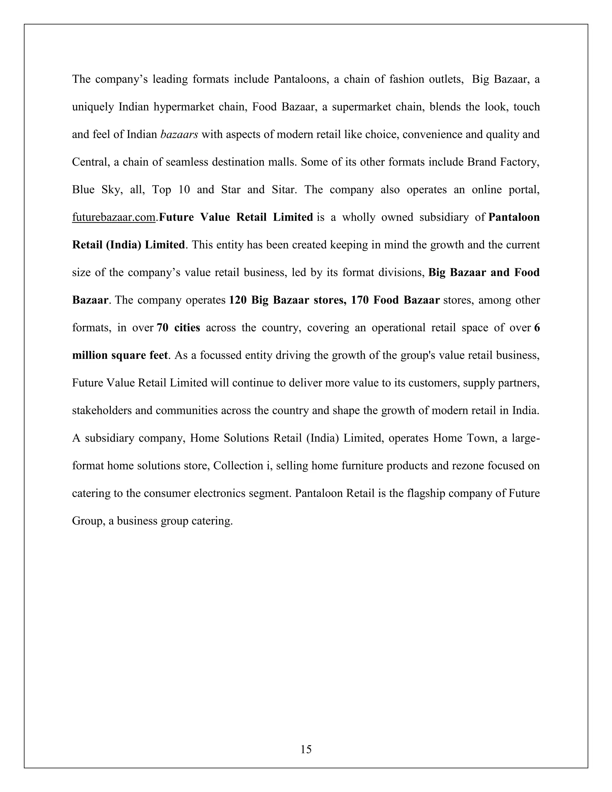 15
The company‟s leading formats include Pantaloons, a chain of fashion outlets, Big Bazaar, a
uniquely Indian hypermarket chain, Food Bazaar, a supermarket chain, blends the look, touch
and feel of Indian bazaars with aspects of modern retail like choice, convenience and quality and
Central, a chain of seamless destination malls. Some of its other formats include Brand Factory,
Blue Sky, all, Top 10 and Star and Sitar. The company also operates an online portal,
futurebazaar.com.Future Value Retail Limited is a wholly owned subsidiary of Pantaloon
Retail (India) Limited. This entity has been created keeping in mind the growth and the current
size of the company‟s value retail business, led by its format divisions, Big Bazaar and Food
Bazaar. The company operates 120 Big Bazaar stores, 170 Food Bazaar stores, among other
formats, in over 70 cities across the country, covering an operational retail space of over 6
million square feet. As a focussed entity driving the growth of the group's value retail business,
Future Value Retail Limited will continue to deliver more value to its customers, supply partners,
stakeholders and communities across the country and shape the growth of modern retail in India.
A subsidiary company, Home Solutions Retail (India) Limited, operates Home Town, a large-
format home solutions store, Collection i, selling home furniture products and rezone focused on
catering to the consumer electronics segment. Pantaloon Retail is the flagship company of Future
Group, a business group catering.
 