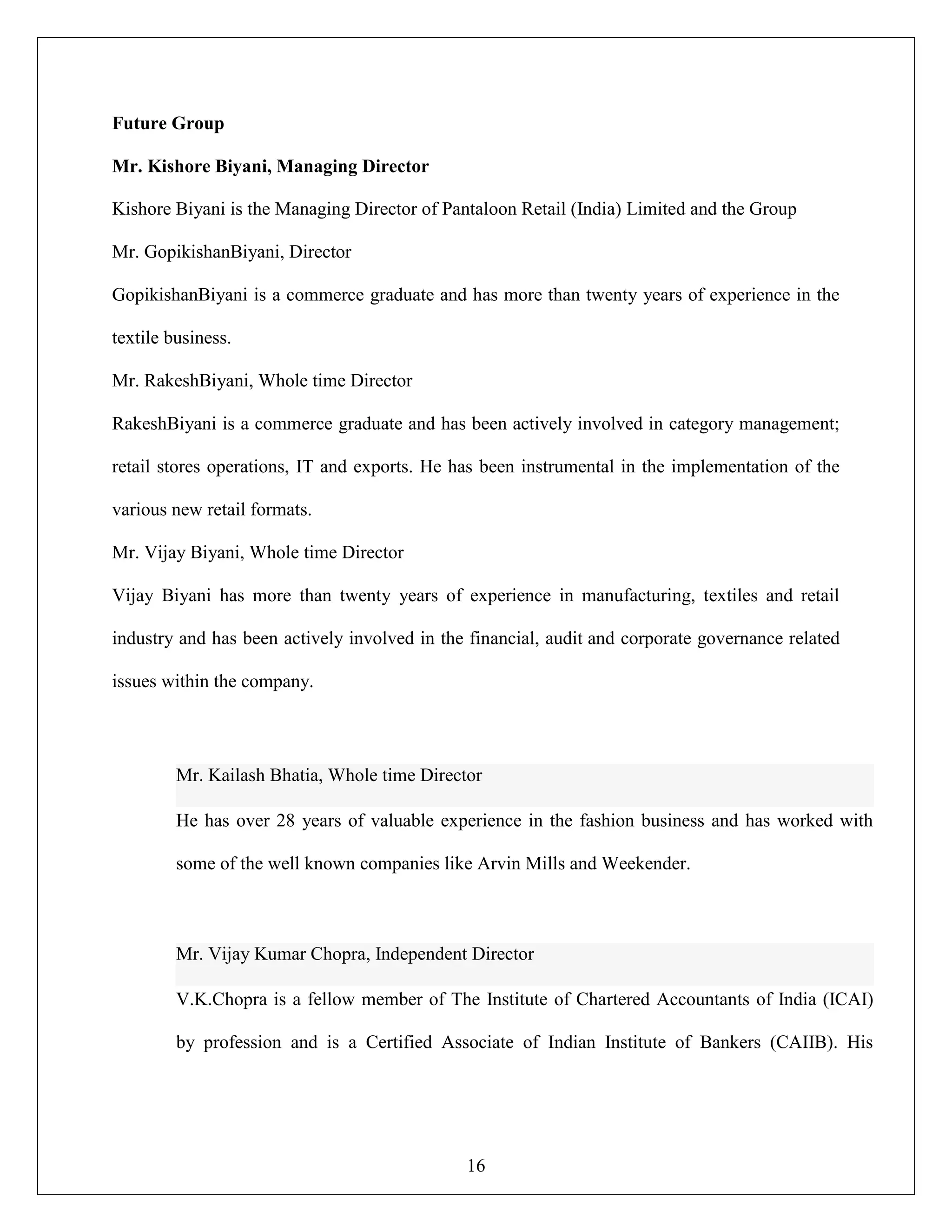 16
Future Group
Mr. Kishore Biyani, Managing Director
Kishore Biyani is the Managing Director of Pantaloon Retail (India) Limited and the Group
Mr. GopikishanBiyani, Director
GopikishanBiyani is a commerce graduate and has more than twenty years of experience in the
textile business.
Mr. RakeshBiyani, Whole time Director
RakeshBiyani is a commerce graduate and has been actively involved in category management;
retail stores operations, IT and exports. He has been instrumental in the implementation of the
various new retail formats.
Mr. Vijay Biyani, Whole time Director
Vijay Biyani has more than twenty years of experience in manufacturing, textiles and retail
industry and has been actively involved in the financial, audit and corporate governance related
issues within the company.
Mr. Kailash Bhatia, Whole time Director
He has over 28 years of valuable experience in the fashion business and has worked with
some of the well known companies like Arvin Mills and Weekender.
Mr. Vijay Kumar Chopra, Independent Director
V.K.Chopra is a fellow member of The Institute of Chartered Accountants of India (ICAI)
by profession and is a Certified Associate of Indian Institute of Bankers (CAIIB). His
 