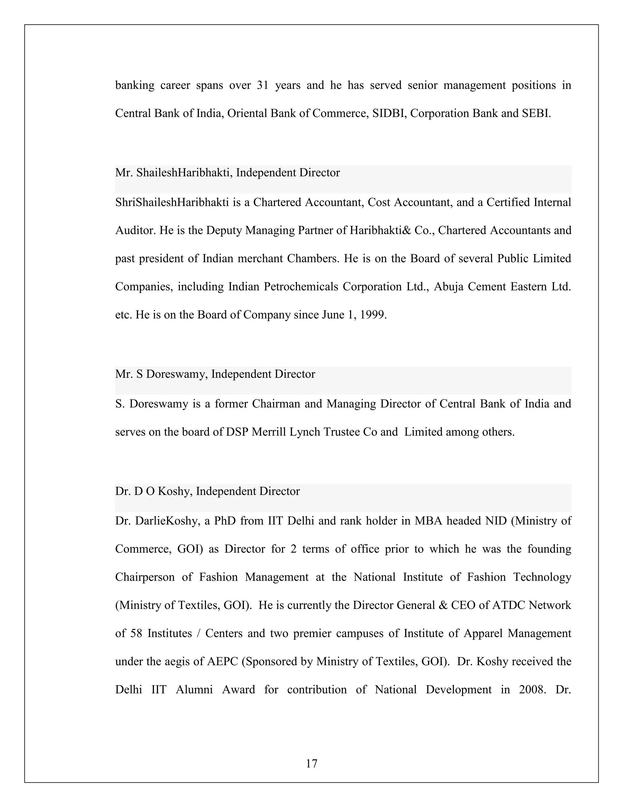 17
banking career spans over 31 years and he has served senior management positions in
Central Bank of India, Oriental Bank of Commerce, SIDBI, Corporation Bank and SEBI.
Mr. ShaileshHaribhakti, Independent Director
ShriShaileshHaribhakti is a Chartered Accountant, Cost Accountant, and a Certified Internal
Auditor. He is the Deputy Managing Partner of Haribhakti& Co., Chartered Accountants and
past president of Indian merchant Chambers. He is on the Board of several Public Limited
Companies, including Indian Petrochemicals Corporation Ltd., Abuja Cement Eastern Ltd.
etc. He is on the Board of Company since June 1, 1999.
Mr. S Doreswamy, Independent Director
S. Doreswamy is a former Chairman and Managing Director of Central Bank of India and
serves on the board of DSP Merrill Lynch Trustee Co and Limited among others.
Dr. D O Koshy, Independent Director
Dr. DarlieKoshy, a PhD from IIT Delhi and rank holder in MBA headed NID (Ministry of
Commerce, GOI) as Director for 2 terms of office prior to which he was the founding
Chairperson of Fashion Management at the National Institute of Fashion Technology
(Ministry of Textiles, GOI). He is currently the Director General & CEO of ATDC Network
of 58 Institutes / Centers and two premier campuses of Institute of Apparel Management
under the aegis of AEPC (Sponsored by Ministry of Textiles, GOI). Dr. Koshy received the
Delhi IIT Alumni Award for contribution of National Development in 2008. Dr.
 