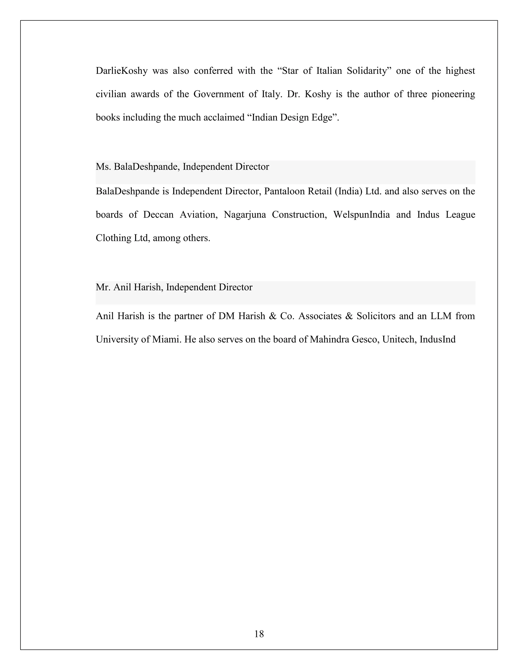 18
DarlieKoshy was also conferred with the “Star of Italian Solidarity” one of the highest
civilian awards of the Government of Italy. Dr. Koshy is the author of three pioneering
books including the much acclaimed “Indian Design Edge”.
Ms. BalaDeshpande, Independent Director
BalaDeshpande is Independent Director, Pantaloon Retail (India) Ltd. and also serves on the
boards of Deccan Aviation, Nagarjuna Construction, WelspunIndia and Indus League
Clothing Ltd, among others.
Mr. Anil Harish, Independent Director
Anil Harish is the partner of DM Harish & Co. Associates & Solicitors and an LLM from
University of Miami. He also serves on the board of Mahindra Gesco, Unitech, IndusInd
 