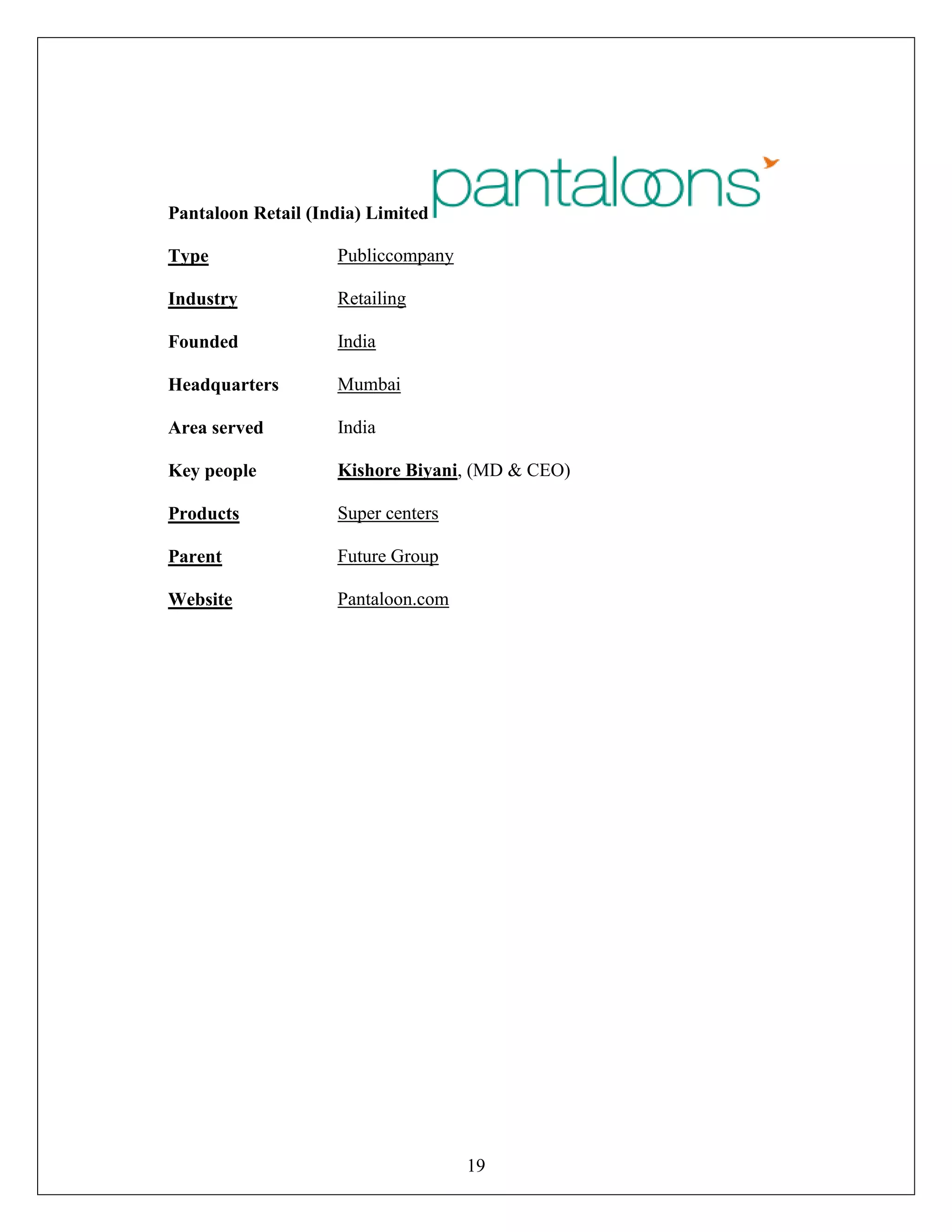 19
Pantaloon Retail (India) Limited
Type Publiccompany
Industry Retailing
Founded India
Headquarters Mumbai
Area served India
Key people Kishore Biyani, (MD & CEO)
Products Super centers
Parent Future Group
Website Pantaloon.com
 