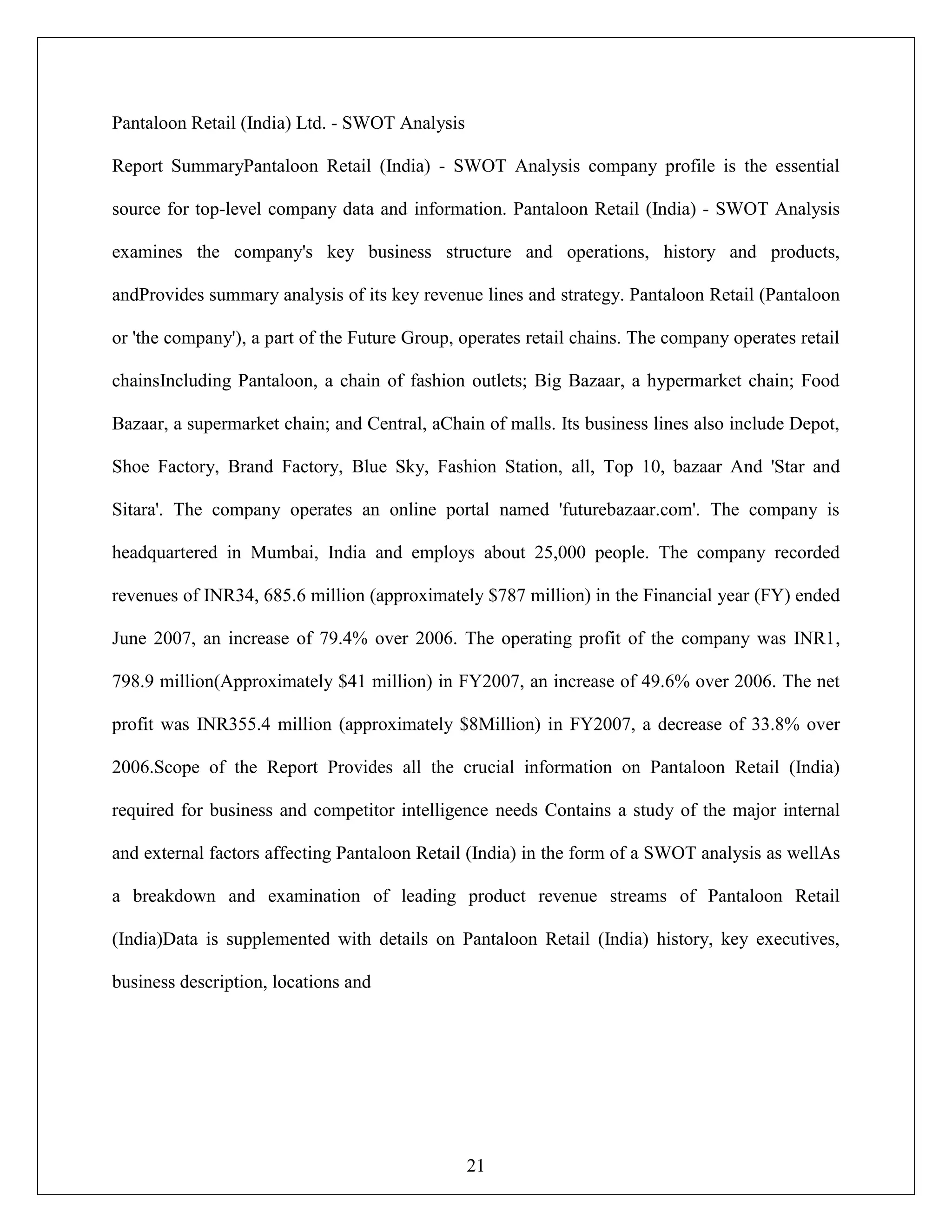 21
Pantaloon Retail (India) Ltd. - SWOT Analysis
Report SummaryPantaloon Retail (India) - SWOT Analysis company profile is the essential
source for top-level company data and information. Pantaloon Retail (India) - SWOT Analysis
examines the company's key business structure and operations, history and products,
andProvides summary analysis of its key revenue lines and strategy. Pantaloon Retail (Pantaloon
or 'the company'), a part of the Future Group, operates retail chains. The company operates retail
chainsIncluding Pantaloon, a chain of fashion outlets; Big Bazaar, a hypermarket chain; Food
Bazaar, a supermarket chain; and Central, aChain of malls. Its business lines also include Depot,
Shoe Factory, Brand Factory, Blue Sky, Fashion Station, all, Top 10, bazaar And 'Star and
Sitara'. The company operates an online portal named 'futurebazaar.com'. The company is
headquartered in Mumbai, India and employs about 25,000 people. The company recorded
revenues of INR34, 685.6 million (approximately $787 million) in the Financial year (FY) ended
June 2007, an increase of 79.4% over 2006. The operating profit of the company was INR1,
798.9 million(Approximately $41 million) in FY2007, an increase of 49.6% over 2006. The net
profit was INR355.4 million (approximately $8Million) in FY2007, a decrease of 33.8% over
2006.Scope of the Report Provides all the crucial information on Pantaloon Retail (India)
required for business and competitor intelligence needs Contains a study of the major internal
and external factors affecting Pantaloon Retail (India) in the form of a SWOT analysis as wellAs
a breakdown and examination of leading product revenue streams of Pantaloon Retail
(India)Data is supplemented with details on Pantaloon Retail (India) history, key executives,
business description, locations and
 