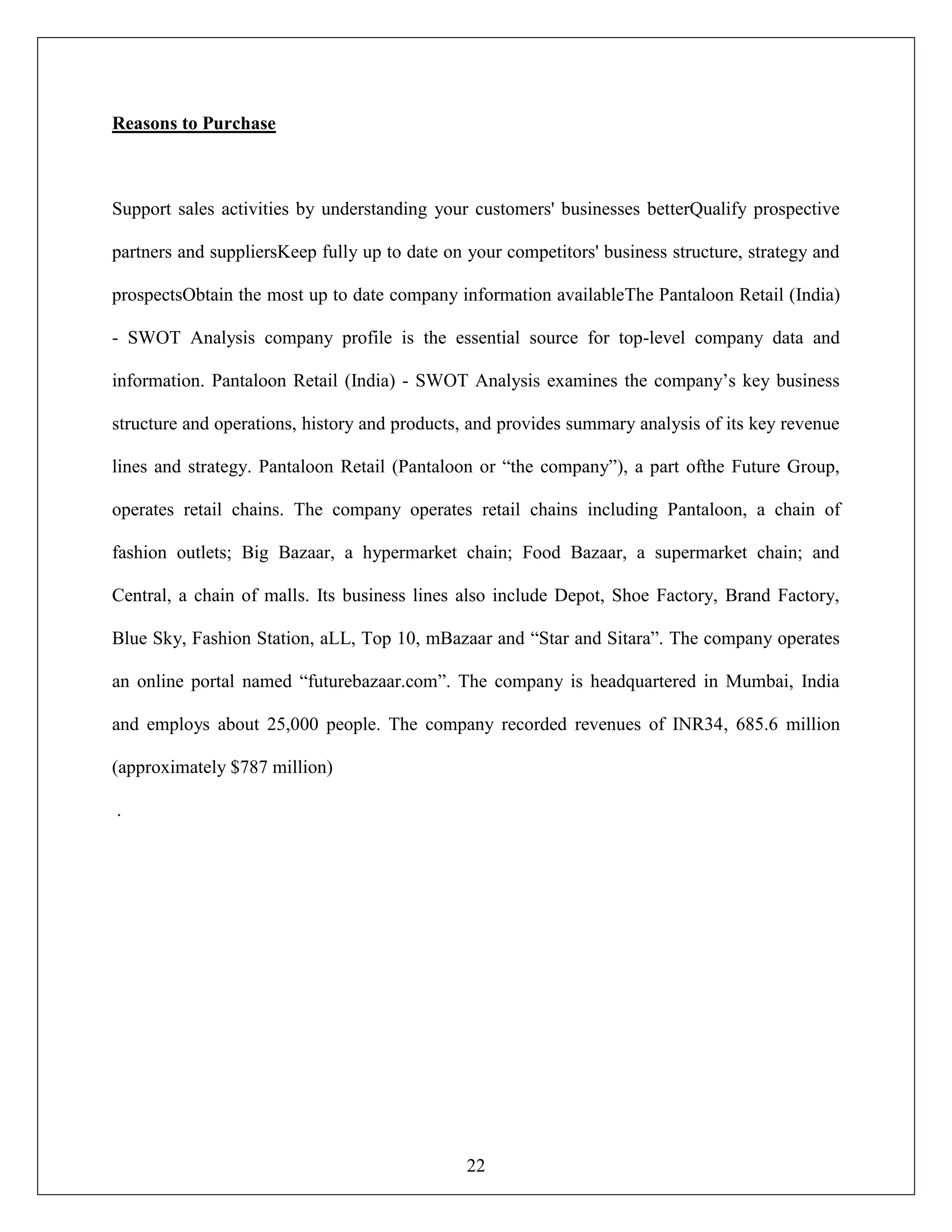 22
Reasons to Purchase
Support sales activities by understanding your customers' businesses betterQualify prospective
partners and suppliersKeep fully up to date on your competitors' business structure, strategy and
prospectsObtain the most up to date company information availableThe Pantaloon Retail (India)
- SWOT Analysis company profile is the essential source for top-level company data and
information. Pantaloon Retail (India) - SWOT Analysis examines the company‟s key business
structure and operations, history and products, and provides summary analysis of its key revenue
lines and strategy. Pantaloon Retail (Pantaloon or “the company”), a part ofthe Future Group,
operates retail chains. The company operates retail chains including Pantaloon, a chain of
fashion outlets; Big Bazaar, a hypermarket chain; Food Bazaar, a supermarket chain; and
Central, a chain of malls. Its business lines also include Depot, Shoe Factory, Brand Factory,
Blue Sky, Fashion Station, aLL, Top 10, mBazaar and “Star and Sitara”. The company operates
an online portal named “futurebazaar.com”. The company is headquartered in Mumbai, India
and employs about 25,000 people. The company recorded revenues of INR34, 685.6 million
(approximately $787 million)
.
 