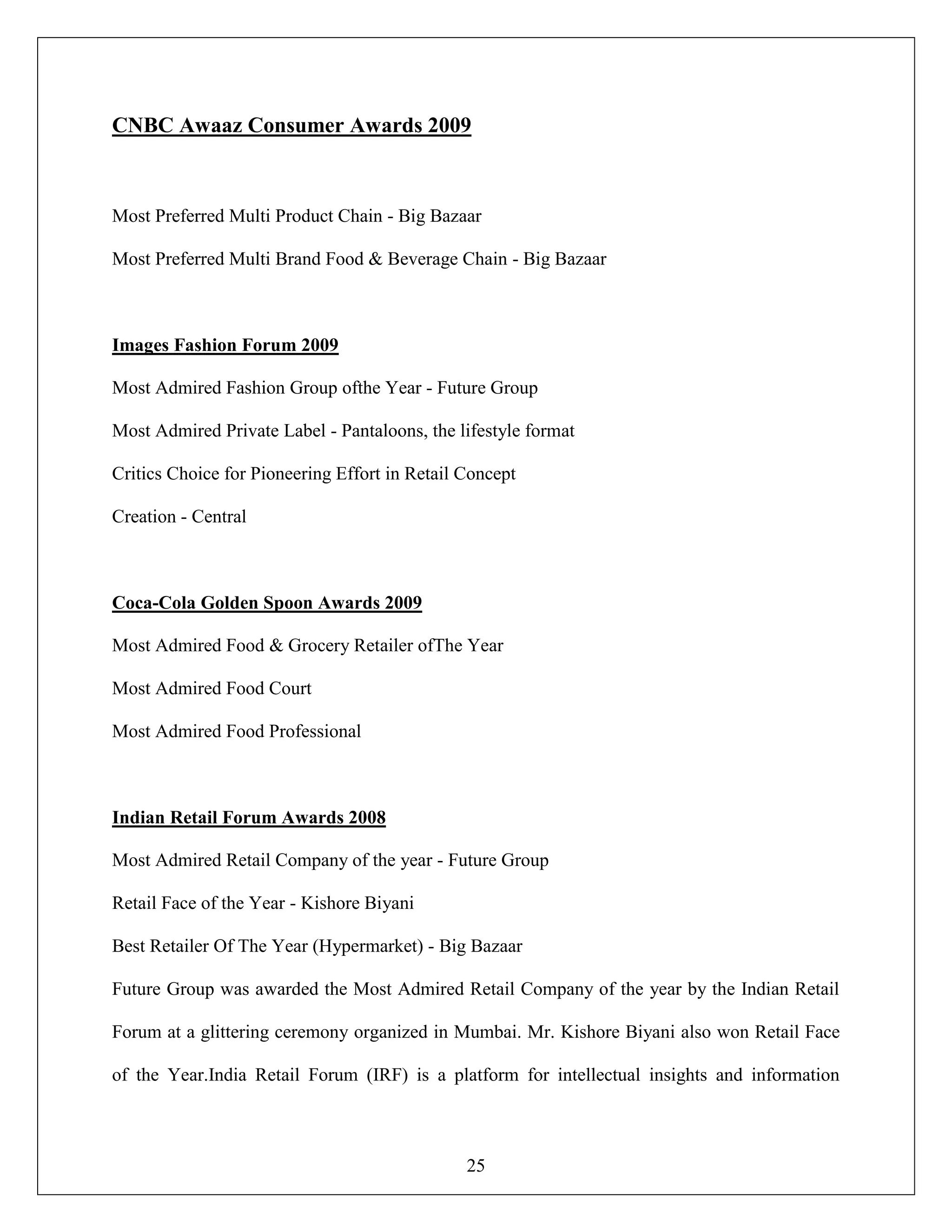 25
CNBC Awaaz Consumer Awards 2009
Most Preferred Multi Product Chain - Big Bazaar
Most Preferred Multi Brand Food & Beverage Chain - Big Bazaar
Images Fashion Forum 2009
Most Admired Fashion Group ofthe Year - Future Group
Most Admired Private Label - Pantaloons, the lifestyle format
Critics Choice for Pioneering Effort in Retail Concept
Creation - Central
Coca-Cola Golden Spoon Awards 2009
Most Admired Food & Grocery Retailer ofThe Year
Most Admired Food Court
Most Admired Food Professional
Indian Retail Forum Awards 2008
Most Admired Retail Company of the year - Future Group
Retail Face of the Year - Kishore Biyani
Best Retailer Of The Year (Hypermarket) - Big Bazaar
Future Group was awarded the Most Admired Retail Company of the year by the Indian Retail
Forum at a glittering ceremony organized in Mumbai. Mr. Kishore Biyani also won Retail Face
of the Year.India Retail Forum (IRF) is a platform for intellectual insights and information
 