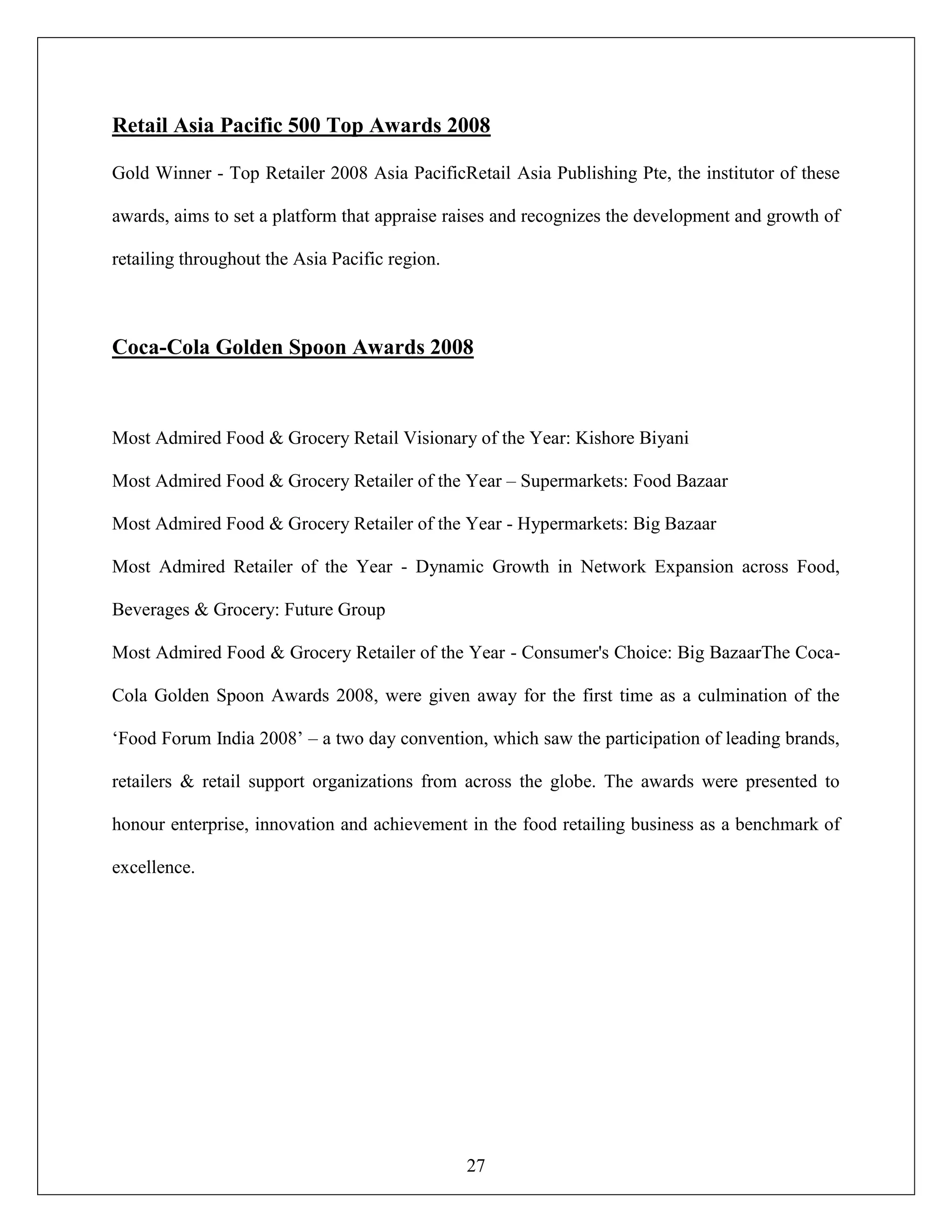 27
Retail Asia Pacific 500 Top Awards 2008
Gold Winner - Top Retailer 2008 Asia PacificRetail Asia Publishing Pte, the institutor of these
awards, aims to set a platform that appraise raises and recognizes the development and growth of
retailing throughout the Asia Pacific region.
Coca-Cola Golden Spoon Awards 2008
Most Admired Food & Grocery Retail Visionary of the Year: Kishore Biyani
Most Admired Food & Grocery Retailer of the Year – Supermarkets: Food Bazaar
Most Admired Food & Grocery Retailer of the Year - Hypermarkets: Big Bazaar
Most Admired Retailer of the Year - Dynamic Growth in Network Expansion across Food,
Beverages & Grocery: Future Group
Most Admired Food & Grocery Retailer of the Year - Consumer's Choice: Big BazaarThe Coca-
Cola Golden Spoon Awards 2008, were given away for the first time as a culmination of the
„Food Forum India 2008‟ – a two day convention, which saw the participation of leading brands,
retailers & retail support organizations from across the globe. The awards were presented to
honour enterprise, innovation and achievement in the food retailing business as a benchmark of
excellence.
 