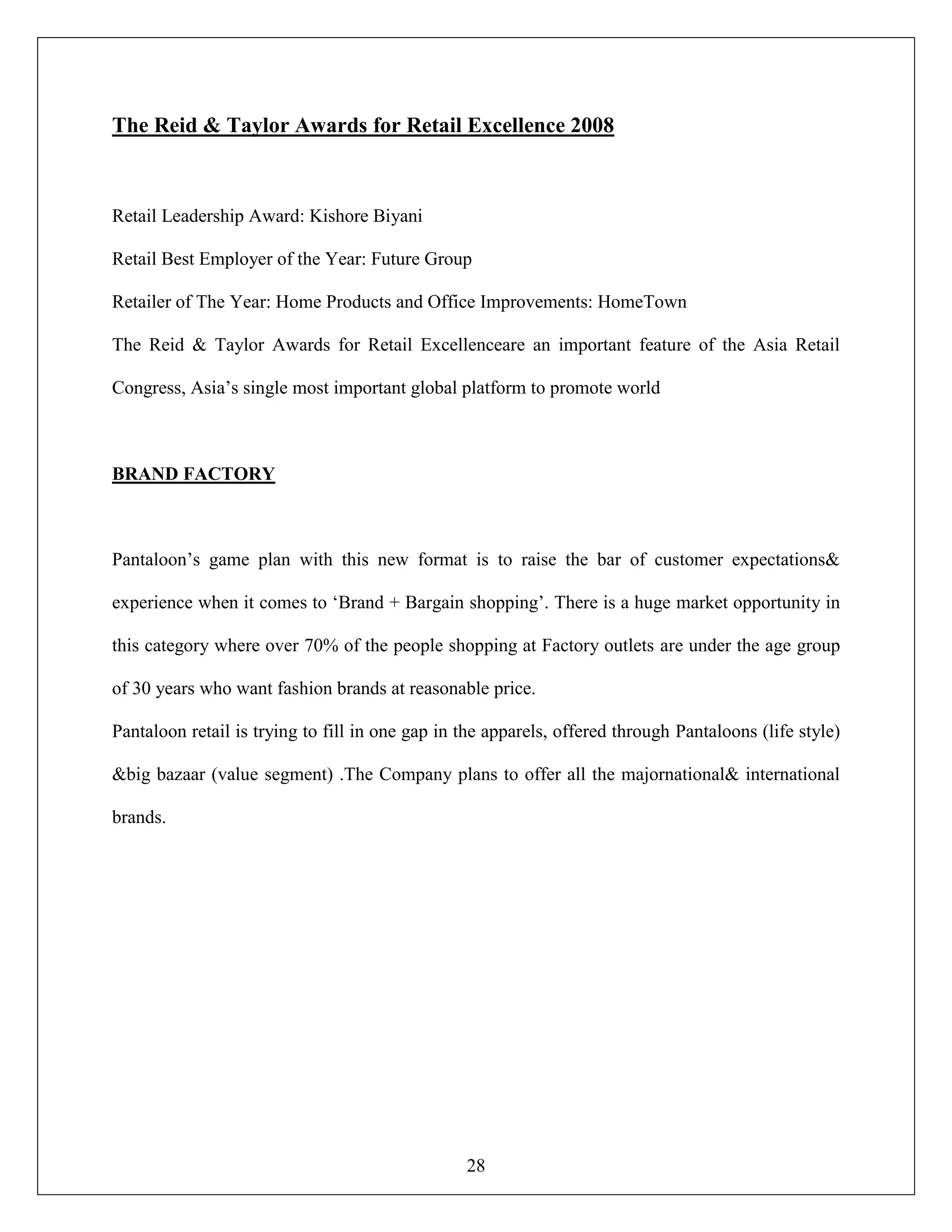 28
The Reid & Taylor Awards for Retail Excellence 2008
Retail Leadership Award: Kishore Biyani
Retail Best Employer of the Year: Future Group
Retailer of The Year: Home Products and Office Improvements: HomeTown
The Reid & Taylor Awards for Retail Excellenceare an important feature of the Asia Retail
Congress, Asia‟s single most important global platform to promote world
BRAND FACTORY
Pantaloon‟s game plan with this new format is to raise the bar of customer expectations&
experience when it comes to „Brand + Bargain shopping‟. There is a huge market opportunity in
this category where over 70% of the people shopping at Factory outlets are under the age group
of 30 years who want fashion brands at reasonable price.
Pantaloon retail is trying to fill in one gap in the apparels, offered through Pantaloons (life style)
&big bazaar (value segment) .The Company plans to offer all the majornational& international
brands.
 