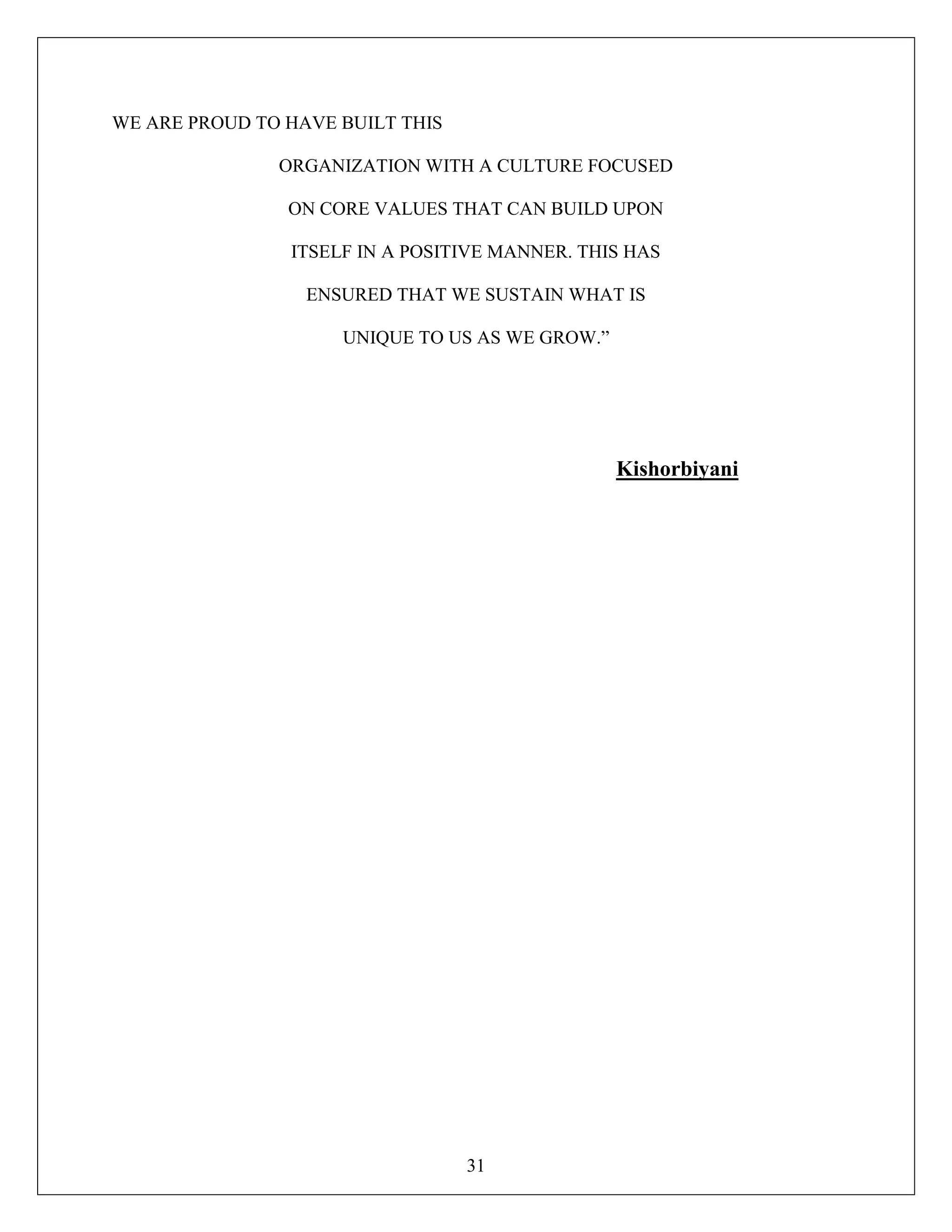 31
WE ARE PROUD TO HAVE BUILT THIS
ORGANIZATION WITH A CULTURE FOCUSED
ON CORE VALUES THAT CAN BUILD UPON
ITSELF IN A POSITIVE MANNER. THIS HAS
ENSURED THAT WE SUSTAIN WHAT IS
UNIQUE TO US AS WE GROW.”
Kishorbiyani
 