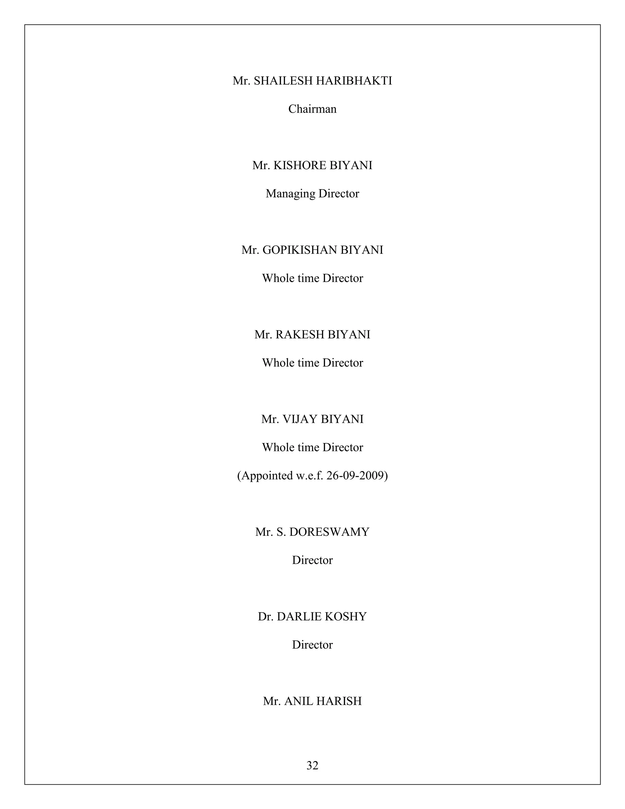 32
Mr. SHAILESH HARIBHAKTI
Chairman
Mr. KISHORE BIYANI
Managing Director
Mr. GOPIKISHAN BIYANI
Whole time Director
Mr. RAKESH BIYANI
Whole time Director
Mr. VIJAY BIYANI
Whole time Director
(Appointed w.e.f. 26-09-2009)
Mr. S. DORESWAMY
Director
Dr. DARLIE KOSHY
Director
Mr. ANIL HARISH
 