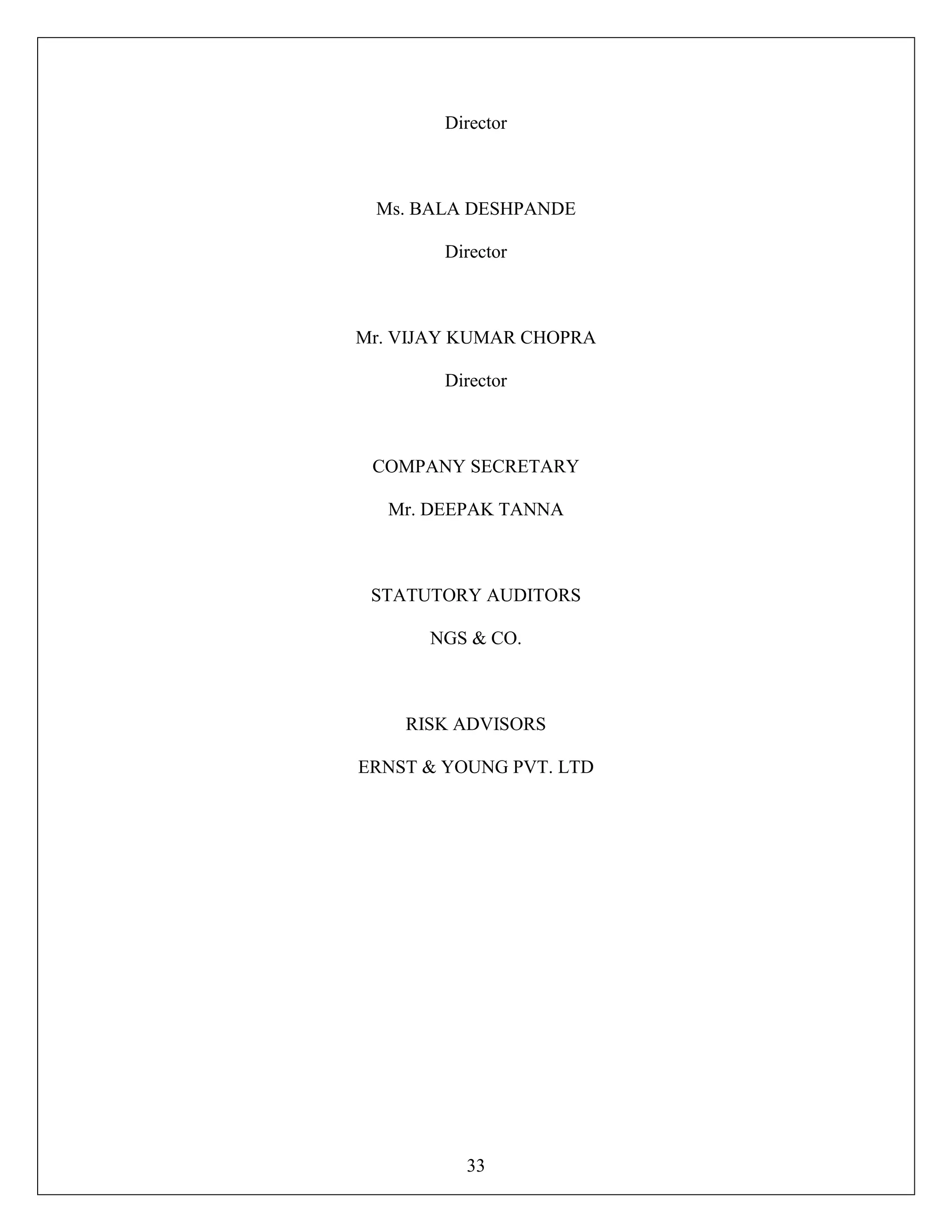 33
Director
Ms. BALA DESHPANDE
Director
Mr. VIJAY KUMAR CHOPRA
Director
COMPANY SECRETARY
Mr. DEEPAK TANNA
STATUTORY AUDITORS
NGS & CO.
RISK ADVISORS
ERNST & YOUNG PVT. LTD
 