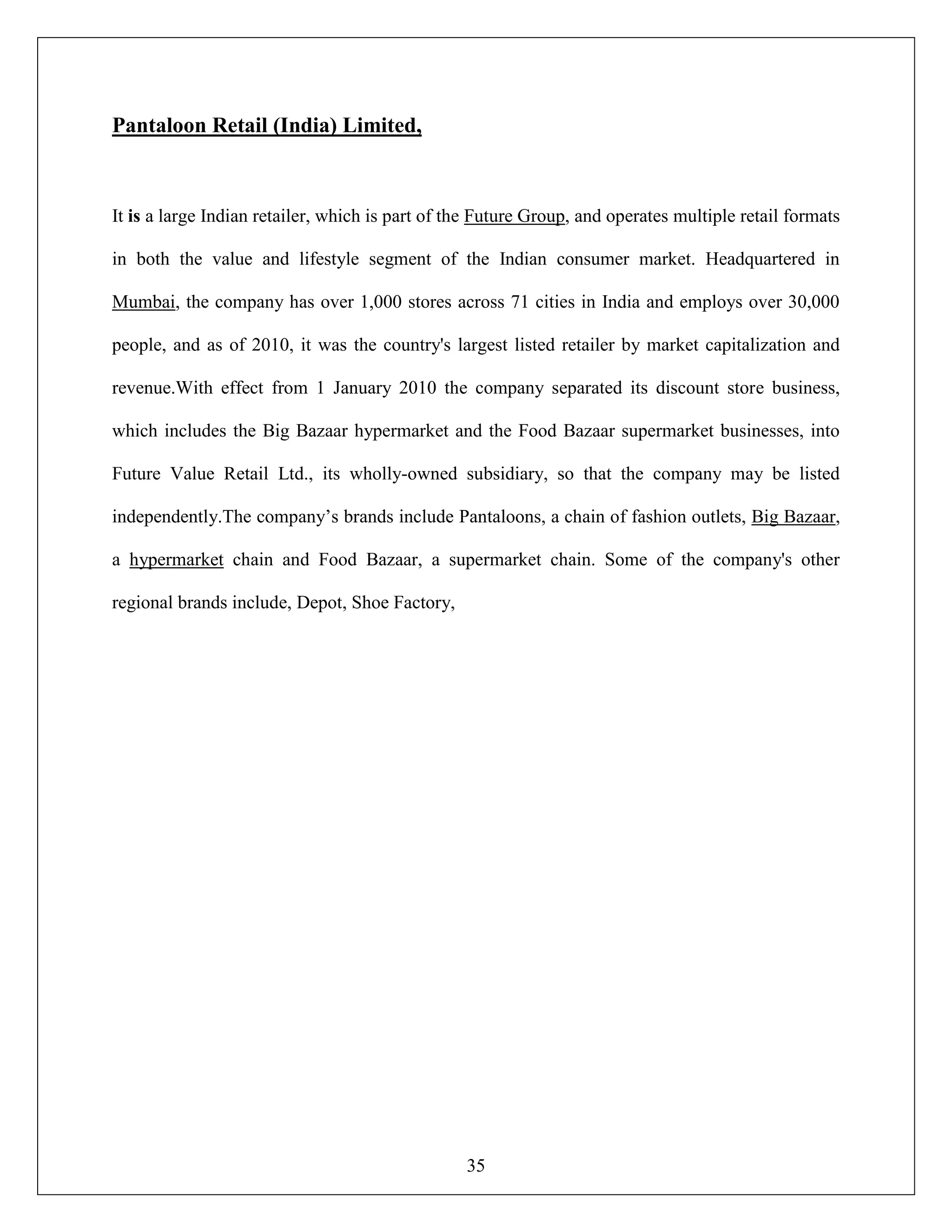 35
Pantaloon Retail (India) Limited,
It is a large Indian retailer, which is part of the Future Group, and operates multiple retail formats
in both the value and lifestyle segment of the Indian consumer market. Headquartered in
Mumbai, the company has over 1,000 stores across 71 cities in India and employs over 30,000
people, and as of 2010, it was the country's largest listed retailer by market capitalization and
revenue.With effect from 1 January 2010 the company separated its discount store business,
which includes the Big Bazaar hypermarket and the Food Bazaar supermarket businesses, into
Future Value Retail Ltd., its wholly-owned subsidiary, so that the company may be listed
independently.The company‟s brands include Pantaloons, a chain of fashion outlets, Big Bazaar,
a hypermarket chain and Food Bazaar, a supermarket chain. Some of the company's other
regional brands include, Depot, Shoe Factory,
 