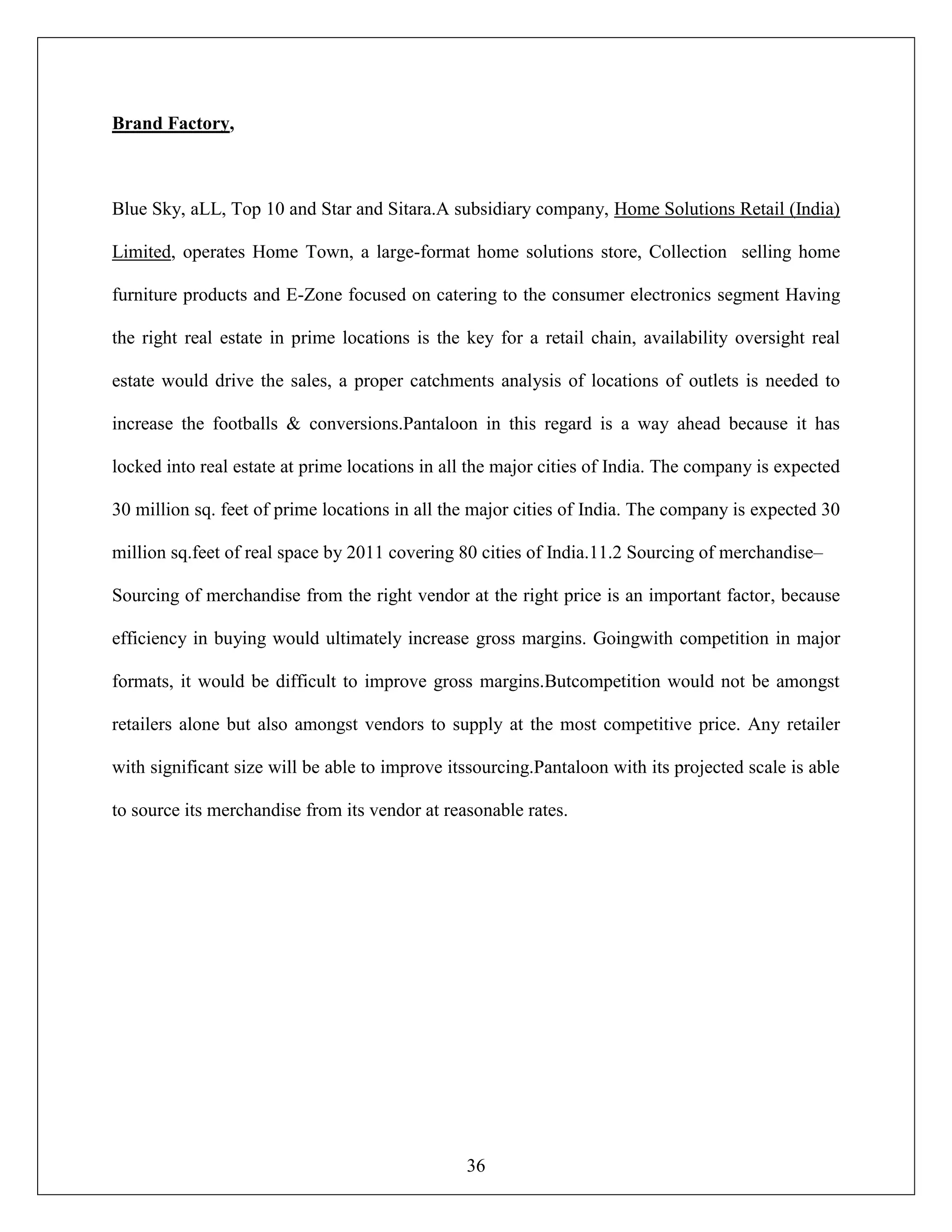 36
Brand Factory,
Blue Sky, aLL, Top 10 and Star and Sitara.A subsidiary company, Home Solutions Retail (India)
Limited, operates Home Town, a large-format home solutions store, Collection selling home
furniture products and E-Zone focused on catering to the consumer electronics segment Having
the right real estate in prime locations is the key for a retail chain, availability oversight real
estate would drive the sales, a proper catchments analysis of locations of outlets is needed to
increase the footballs & conversions.Pantaloon in this regard is a way ahead because it has
locked into real estate at prime locations in all the major cities of India. The company is expected
30 million sq. feet of prime locations in all the major cities of India. The company is expected 30
million sq.feet of real space by 2011 covering 80 cities of India.11.2 Sourcing of merchandise–
Sourcing of merchandise from the right vendor at the right price is an important factor, because
efficiency in buying would ultimately increase gross margins. Goingwith competition in major
formats, it would be difficult to improve gross margins.Butcompetition would not be amongst
retailers alone but also amongst vendors to supply at the most competitive price. Any retailer
with significant size will be able to improve itssourcing.Pantaloon with its projected scale is able
to source its merchandise from its vendor at reasonable rates.
 