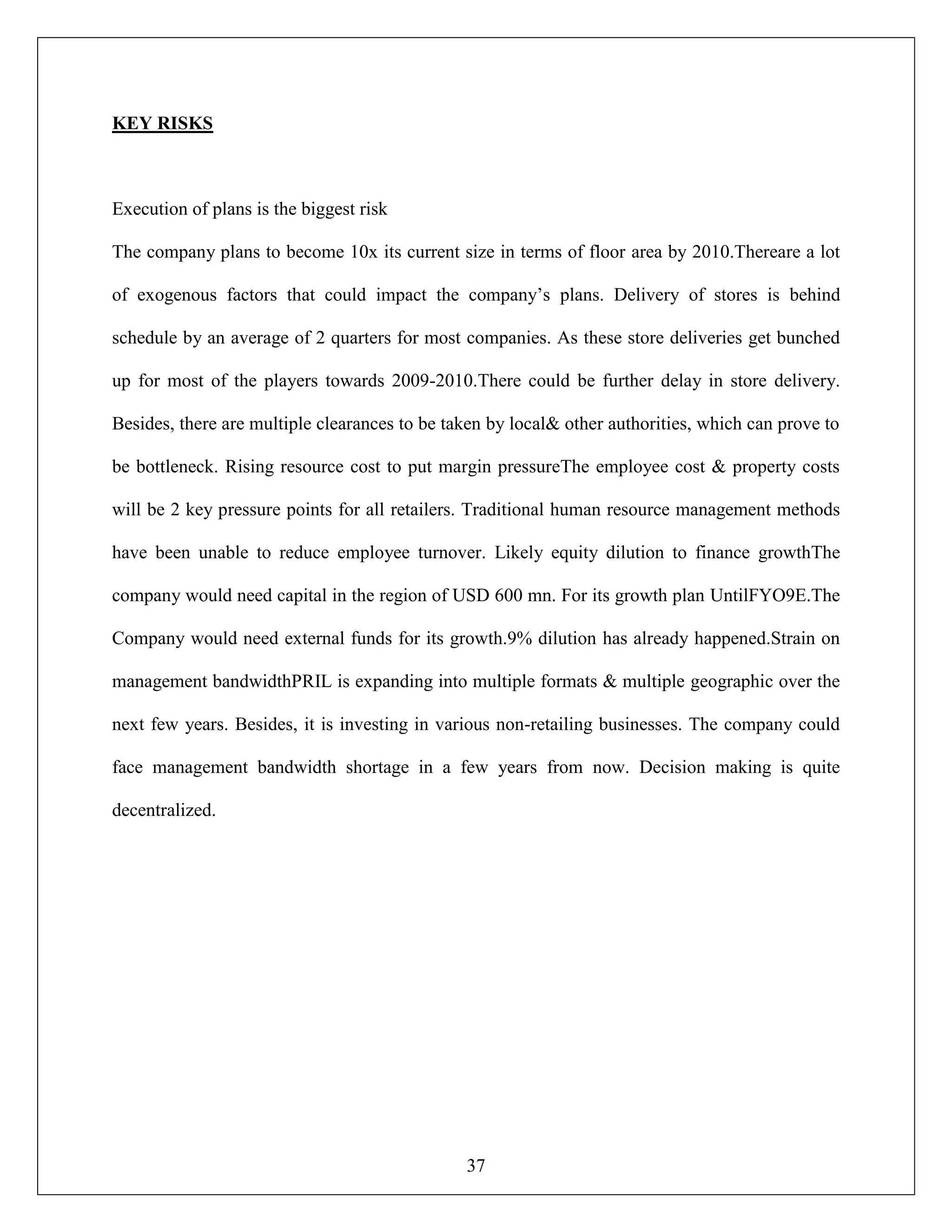 37
KEY RISKS
Execution of plans is the biggest risk
The company plans to become 10x its current size in terms of floor area by 2010.Thereare a lot
of exogenous factors that could impact the company‟s plans. Delivery of stores is behind
schedule by an average of 2 quarters for most companies. As these store deliveries get bunched
up for most of the players towards 2009-2010.There could be further delay in store delivery.
Besides, there are multiple clearances to be taken by local& other authorities, which can prove to
be bottleneck. Rising resource cost to put margin pressureThe employee cost & property costs
will be 2 key pressure points for all retailers. Traditional human resource management methods
have been unable to reduce employee turnover. Likely equity dilution to finance growthThe
company would need capital in the region of USD 600 mn. For its growth plan UntilFYO9E.The
Company would need external funds for its growth.9% dilution has already happened.Strain on
management bandwidthPRIL is expanding into multiple formats & multiple geographic over the
next few years. Besides, it is investing in various non-retailing businesses. The company could
face management bandwidth shortage in a few years from now. Decision making is quite
decentralized.
 
