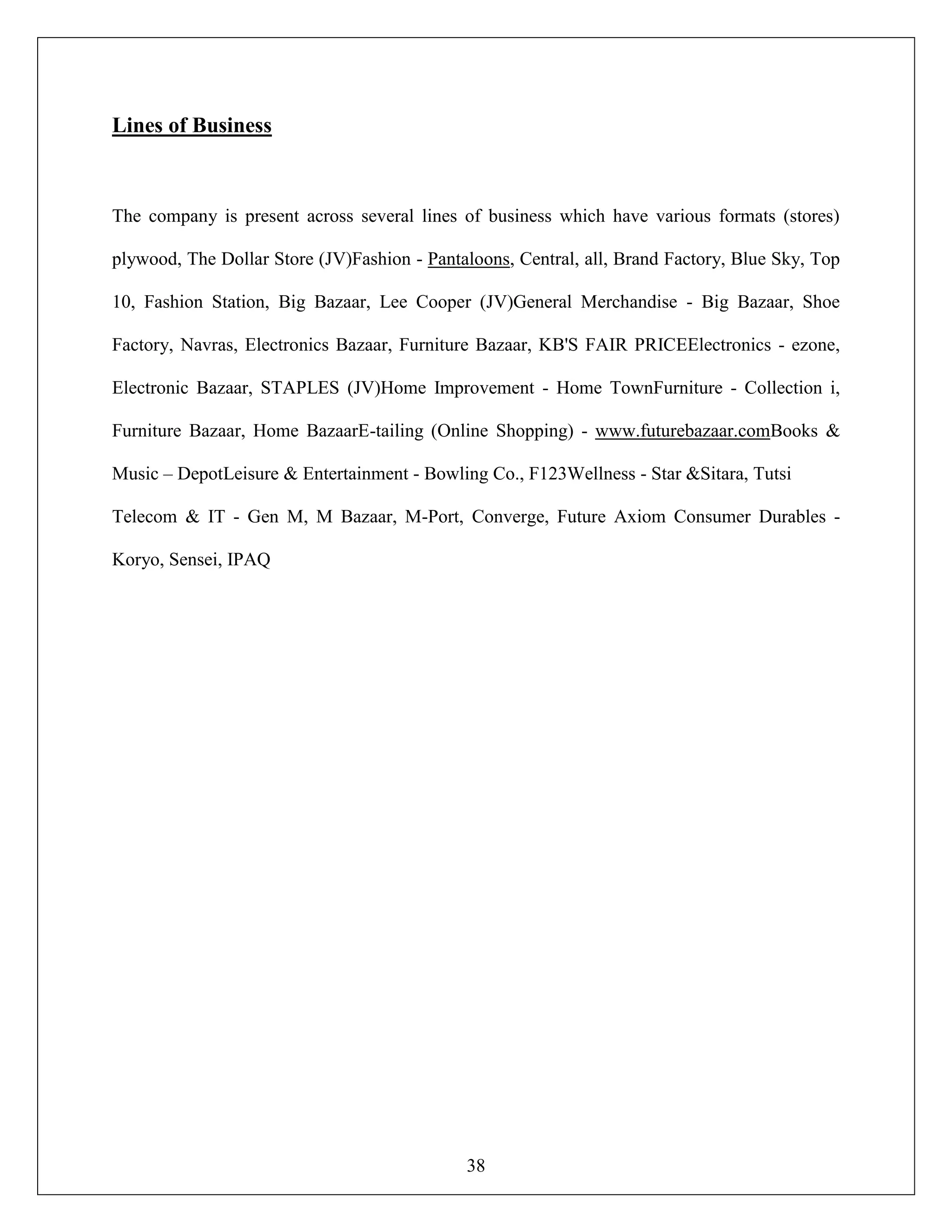 38
Lines of Business
The company is present across several lines of business which have various formats (stores)
plywood, The Dollar Store (JV)Fashion - Pantaloons, Central, all, Brand Factory, Blue Sky, Top
10, Fashion Station, Big Bazaar, Lee Cooper (JV)General Merchandise - Big Bazaar, Shoe
Factory, Navras, Electronics Bazaar, Furniture Bazaar, KB'S FAIR PRICEElectronics - ezone,
Electronic Bazaar, STAPLES (JV)Home Improvement - Home TownFurniture - Collection i,
Furniture Bazaar, Home BazaarE-tailing (Online Shopping) - www.futurebazaar.comBooks &
Music – DepotLeisure & Entertainment - Bowling Co., F123Wellness - Star &Sitara, Tutsi
Telecom & IT - Gen M, M Bazaar, M-Port, Converge, Future Axiom Consumer Durables -
Koryo, Sensei, IPAQ
 