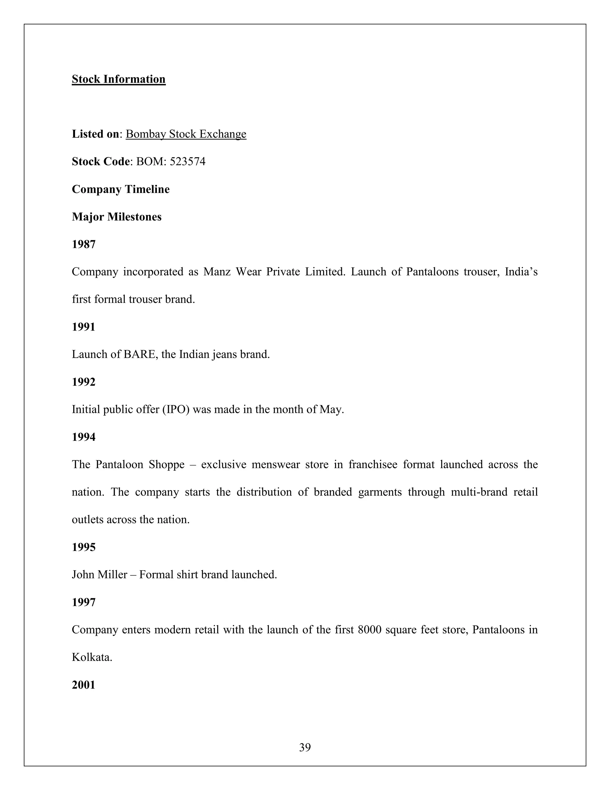 39
Stock Information
Listed on: Bombay Stock Exchange
Stock Code: BOM: 523574
Company Timeline
Major Milestones
1987
Company incorporated as Manz Wear Private Limited. Launch of Pantaloons trouser, India‟s
first formal trouser brand.
1991
Launch of BARE, the Indian jeans brand.
1992
Initial public offer (IPO) was made in the month of May.
1994
The Pantaloon Shoppe – exclusive menswear store in franchisee format launched across the
nation. The company starts the distribution of branded garments through multi-brand retail
outlets across the nation.
1995
John Miller – Formal shirt brand launched.
1997
Company enters modern retail with the launch of the first 8000 square feet store, Pantaloons in
Kolkata.
2001
 