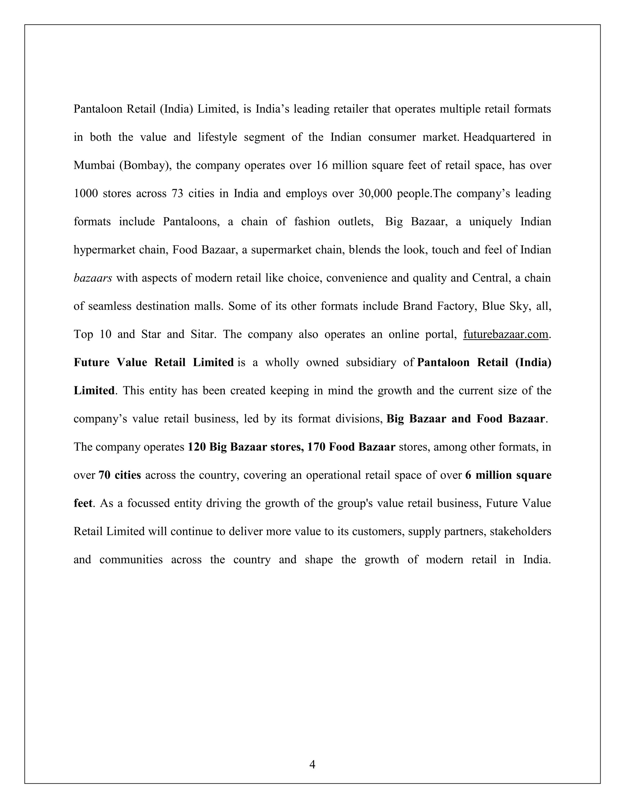 4
Pantaloon Retail (India) Limited, is India‟s leading retailer that operates multiple retail formats
in both the value and lifestyle segment of the Indian consumer market. Headquartered in
Mumbai (Bombay), the company operates over 16 million square feet of retail space, has over
1000 stores across 73 cities in India and employs over 30,000 people.The company‟s leading
formats include Pantaloons, a chain of fashion outlets, Big Bazaar, a uniquely Indian
hypermarket chain, Food Bazaar, a supermarket chain, blends the look, touch and feel of Indian
bazaars with aspects of modern retail like choice, convenience and quality and Central, a chain
of seamless destination malls. Some of its other formats include Brand Factory, Blue Sky, all,
Top 10 and Star and Sitar. The company also operates an online portal, futurebazaar.com.
Future Value Retail Limited is a wholly owned subsidiary of Pantaloon Retail (India)
Limited. This entity has been created keeping in mind the growth and the current size of the
company‟s value retail business, led by its format divisions, Big Bazaar and Food Bazaar.
The company operates 120 Big Bazaar stores, 170 Food Bazaar stores, among other formats, in
over 70 cities across the country, covering an operational retail space of over 6 million square
feet. As a focussed entity driving the growth of the group's value retail business, Future Value
Retail Limited will continue to deliver more value to its customers, supply partners, stakeholders
and communities across the country and shape the growth of modern retail in India.
 