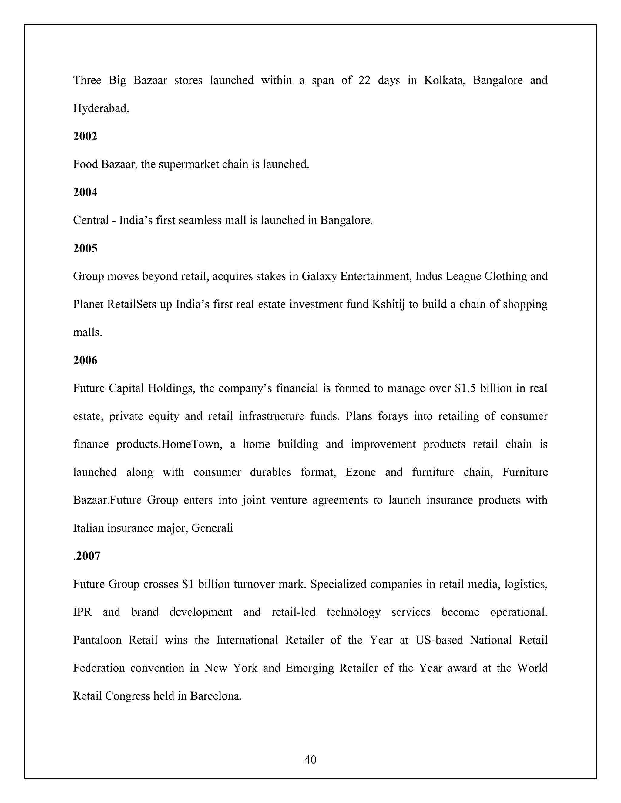40
Three Big Bazaar stores launched within a span of 22 days in Kolkata, Bangalore and
Hyderabad.
2002
Food Bazaar, the supermarket chain is launched.
2004
Central - India‟s first seamless mall is launched in Bangalore.
2005
Group moves beyond retail, acquires stakes in Galaxy Entertainment, Indus League Clothing and
Planet RetailSets up India‟s first real estate investment fund Kshitij to build a chain of shopping
malls.
2006
Future Capital Holdings, the company‟s financial is formed to manage over $1.5 billion in real
estate, private equity and retail infrastructure funds. Plans forays into retailing of consumer
finance products.HomeTown, a home building and improvement products retail chain is
launched along with consumer durables format, Ezone and furniture chain, Furniture
Bazaar.Future Group enters into joint venture agreements to launch insurance products with
Italian insurance major, Generali
.2007
Future Group crosses $1 billion turnover mark. Specialized companies in retail media, logistics,
IPR and brand development and retail-led technology services become operational.
Pantaloon Retail wins the International Retailer of the Year at US-based National Retail
Federation convention in New York and Emerging Retailer of the Year award at the World
Retail Congress held in Barcelona.
 