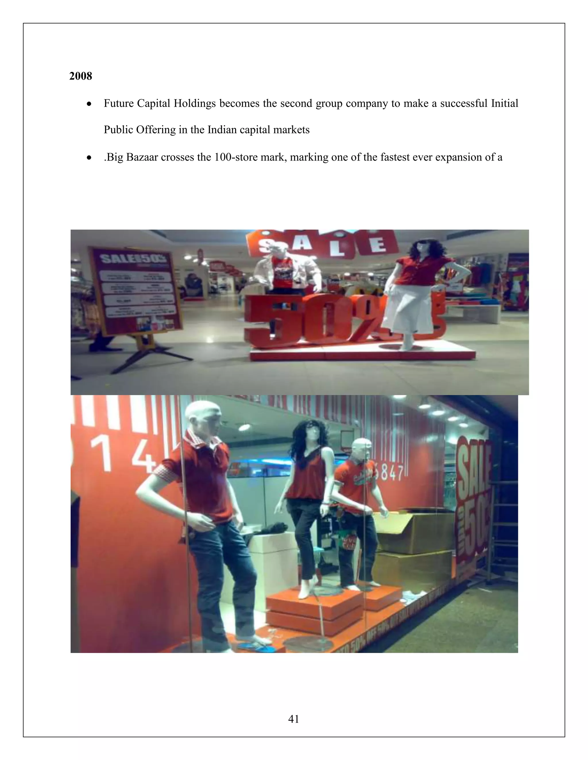 41
2008
Future Capital Holdings becomes the second group company to make a successful Initial
Public Offering in the Indian capital markets
.Big Bazaar crosses the 100-store mark, marking one of the fastest ever expansion of a
 