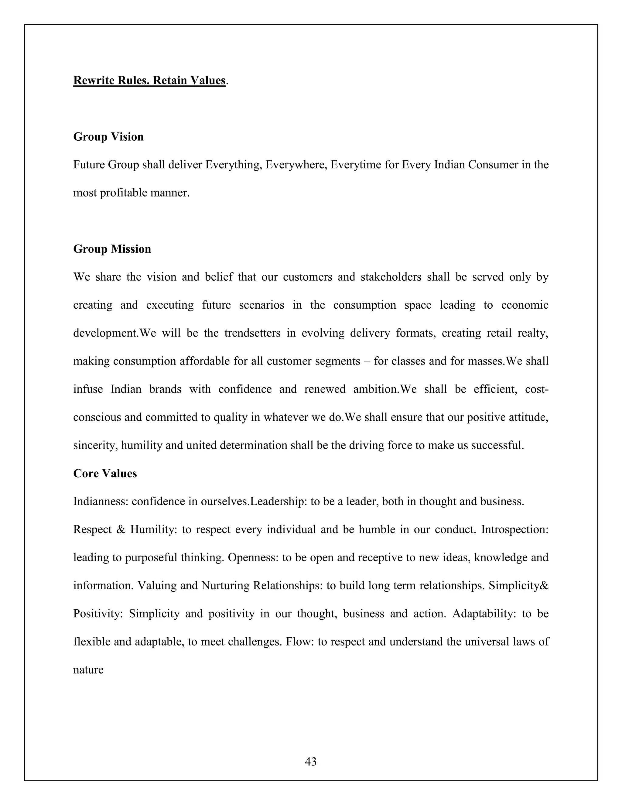43
Rewrite Rules. Retain Values.
Group Vision
Future Group shall deliver Everything, Everywhere, Everytime for Every Indian Consumer in the
most profitable manner.
Group Mission
We share the vision and belief that our customers and stakeholders shall be served only by
creating and executing future scenarios in the consumption space leading to economic
development.We will be the trendsetters in evolving delivery formats, creating retail realty,
making consumption affordable for all customer segments – for classes and for masses.We shall
infuse Indian brands with confidence and renewed ambition.We shall be efficient, cost-
conscious and committed to quality in whatever we do.We shall ensure that our positive attitude,
sincerity, humility and united determination shall be the driving force to make us successful.
Core Values
Indianness: confidence in ourselves.Leadership: to be a leader, both in thought and business.
Respect & Humility: to respect every individual and be humble in our conduct. Introspection:
leading to purposeful thinking. Openness: to be open and receptive to new ideas, knowledge and
information. Valuing and Nurturing Relationships: to build long term relationships. Simplicity&
Positivity: Simplicity and positivity in our thought, business and action. Adaptability: to be
flexible and adaptable, to meet challenges. Flow: to respect and understand the universal laws of
nature
 