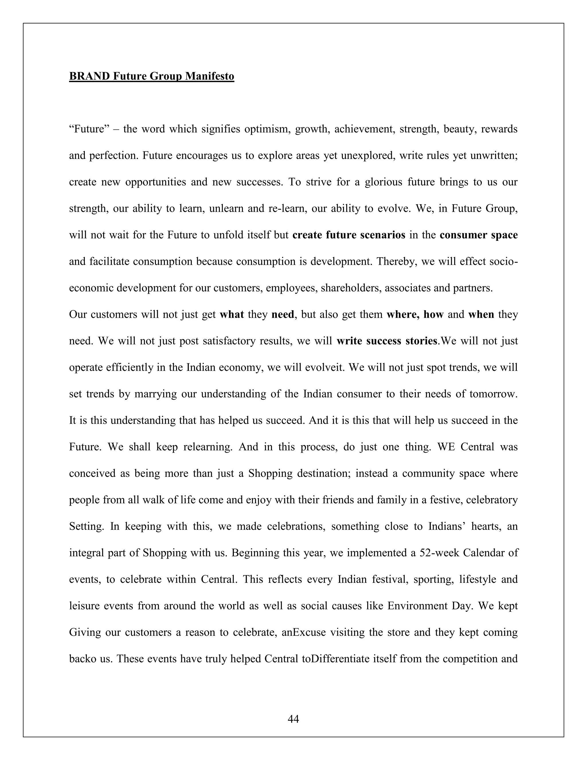 44
BRAND Future Group Manifesto
“Future” – the word which signifies optimism, growth, achievement, strength, beauty, rewards
and perfection. Future encourages us to explore areas yet unexplored, write rules yet unwritten;
create new opportunities and new successes. To strive for a glorious future brings to us our
strength, our ability to learn, unlearn and re-learn, our ability to evolve. We, in Future Group,
will not wait for the Future to unfold itself but create future scenarios in the consumer space
and facilitate consumption because consumption is development. Thereby, we will effect socio-
economic development for our customers, employees, shareholders, associates and partners.
Our customers will not just get what they need, but also get them where, how and when they
need. We will not just post satisfactory results, we will write success stories.We will not just
operate efficiently in the Indian economy, we will evolveit. We will not just spot trends, we will
set trends by marrying our understanding of the Indian consumer to their needs of tomorrow.
It is this understanding that has helped us succeed. And it is this that will help us succeed in the
Future. We shall keep relearning. And in this process, do just one thing. WE Central was
conceived as being more than just a Shopping destination; instead a community space where
people from all walk of life come and enjoy with their friends and family in a festive, celebratory
Setting. In keeping with this, we made celebrations, something close to Indians‟ hearts, an
integral part of Shopping with us. Beginning this year, we implemented a 52-week Calendar of
events, to celebrate within Central. This reflects every Indian festival, sporting, lifestyle and
leisure events from around the world as well as social causes like Environment Day. We kept
Giving our customers a reason to celebrate, anExcuse visiting the store and they kept coming
backo us. These events have truly helped Central toDifferentiate itself from the competition and
 