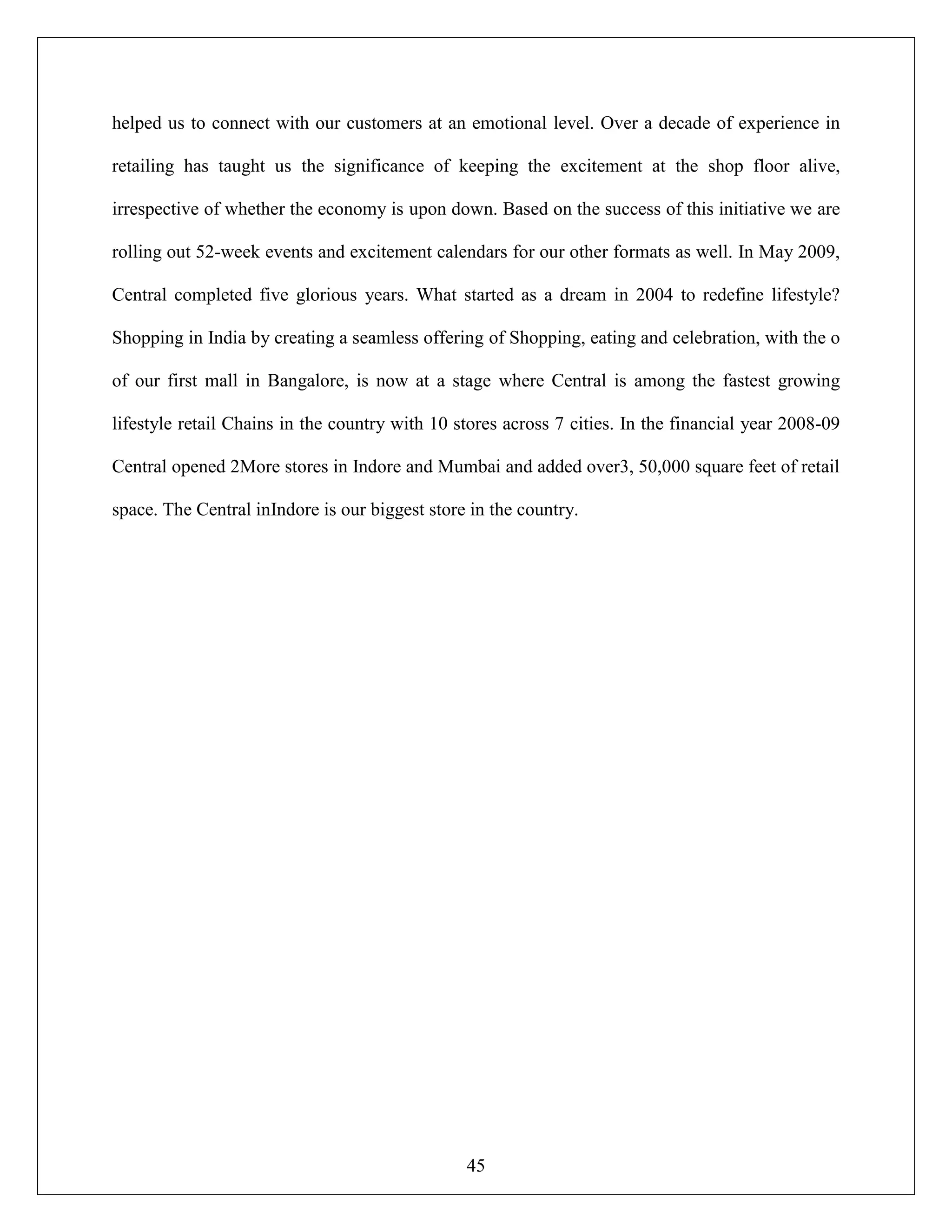 45
helped us to connect with our customers at an emotional level. Over a decade of experience in
retailing has taught us the significance of keeping the excitement at the shop floor alive,
irrespective of whether the economy is upon down. Based on the success of this initiative we are
rolling out 52-week events and excitement calendars for our other formats as well. In May 2009,
Central completed five glorious years. What started as a dream in 2004 to redefine lifestyle?
Shopping in India by creating a seamless offering of Shopping, eating and celebration, with the o
of our first mall in Bangalore, is now at a stage where Central is among the fastest growing
lifestyle retail Chains in the country with 10 stores across 7 cities. In the financial year 2008-09
Central opened 2More stores in Indore and Mumbai and added over3, 50,000 square feet of retail
space. The Central inIndore is our biggest store in the country.
 