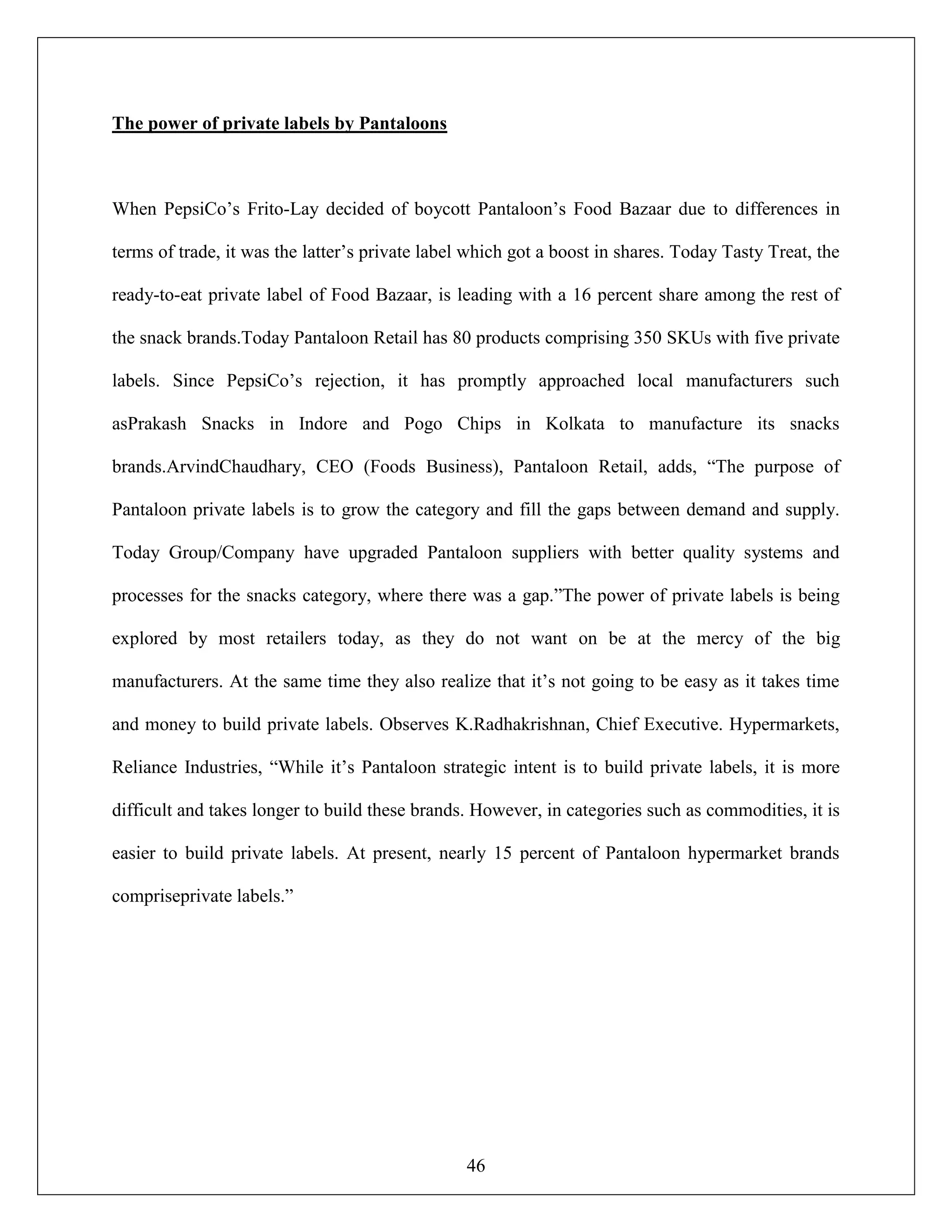 46
The power of private labels by Pantaloons
When PepsiCo‟s Frito-Lay decided of boycott Pantaloon‟s Food Bazaar due to differences in
terms of trade, it was the latter‟s private label which got a boost in shares. Today Tasty Treat, the
ready-to-eat private label of Food Bazaar, is leading with a 16 percent share among the rest of
the snack brands.Today Pantaloon Retail has 80 products comprising 350 SKUs with five private
labels. Since PepsiCo‟s rejection, it has promptly approached local manufacturers such
asPrakash Snacks in Indore and Pogo Chips in Kolkata to manufacture its snacks
brands.ArvindChaudhary, CEO (Foods Business), Pantaloon Retail, adds, “The purpose of
Pantaloon private labels is to grow the category and fill the gaps between demand and supply.
Today Group/Company have upgraded Pantaloon suppliers with better quality systems and
processes for the snacks category, where there was a gap.”The power of private labels is being
explored by most retailers today, as they do not want on be at the mercy of the big
manufacturers. At the same time they also realize that it‟s not going to be easy as it takes time
and money to build private labels. Observes K.Radhakrishnan, Chief Executive. Hypermarkets,
Reliance Industries, “While it‟s Pantaloon strategic intent is to build private labels, it is more
difficult and takes longer to build these brands. However, in categories such as commodities, it is
easier to build private labels. At present, nearly 15 percent of Pantaloon hypermarket brands
compriseprivate labels.”
 