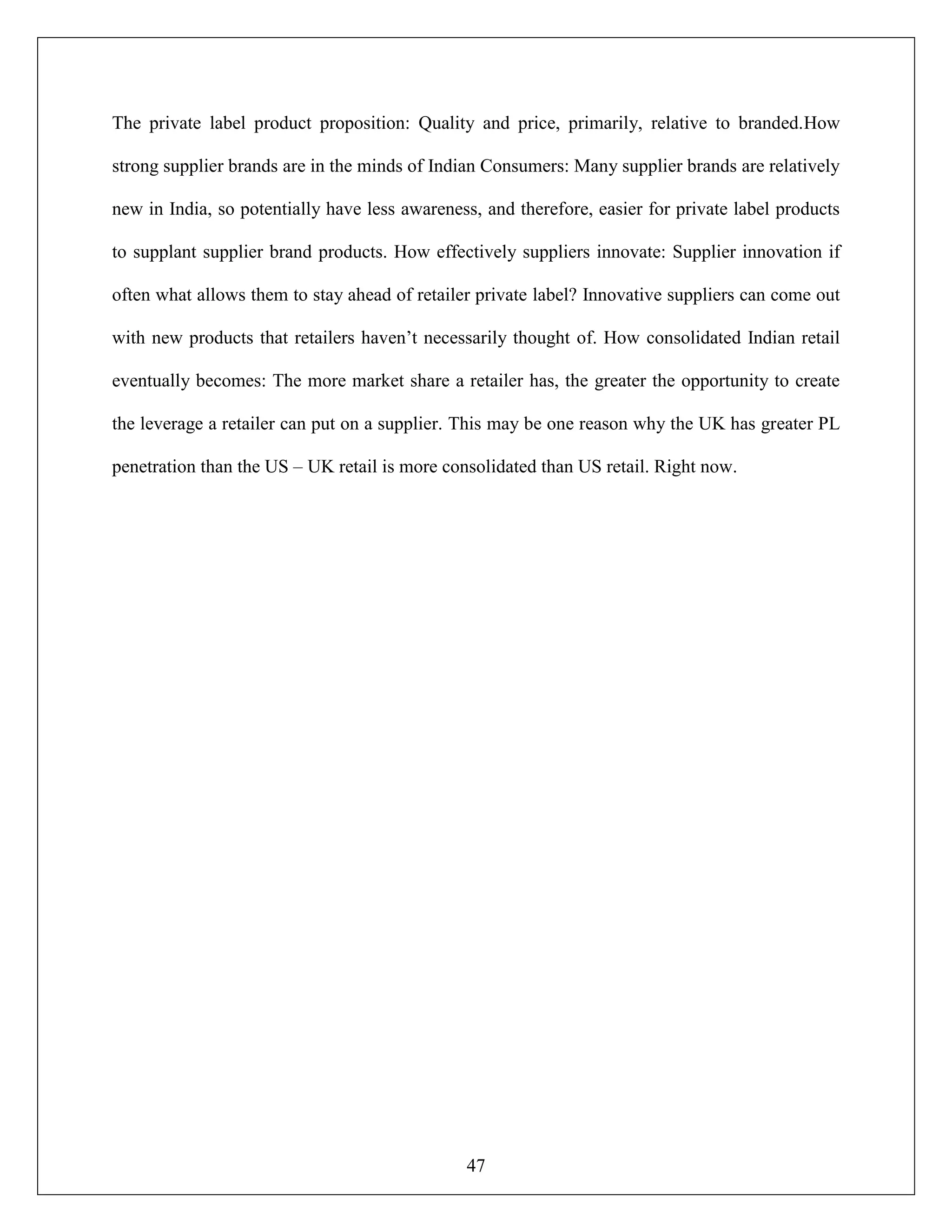 47
The private label product proposition: Quality and price, primarily, relative to branded.How
strong supplier brands are in the minds of Indian Consumers: Many supplier brands are relatively
new in India, so potentially have less awareness, and therefore, easier for private label products
to supplant supplier brand products. How effectively suppliers innovate: Supplier innovation if
often what allows them to stay ahead of retailer private label? Innovative suppliers can come out
with new products that retailers haven‟t necessarily thought of. How consolidated Indian retail
eventually becomes: The more market share a retailer has, the greater the opportunity to create
the leverage a retailer can put on a supplier. This may be one reason why the UK has greater PL
penetration than the US – UK retail is more consolidated than US retail. Right now.
 
