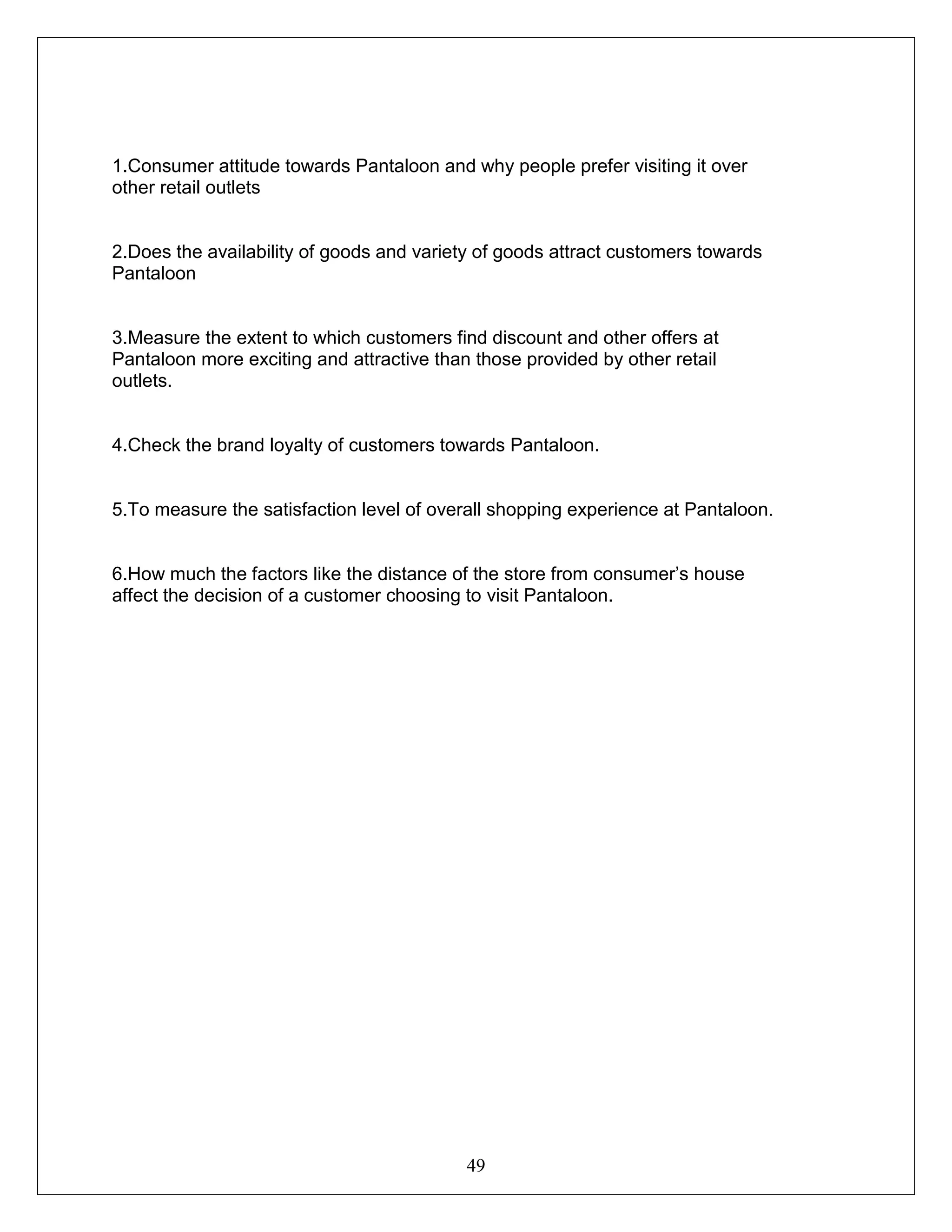 49
1.Consumer attitude towards Pantaloon and why people prefer visiting it over
other retail outlets
2.Does the availability of goods and variety of goods attract customers towards
Pantaloon
3.Measure the extent to which customers find discount and other offers at
Pantaloon more exciting and attractive than those provided by other retail
outlets.
4.Check the brand loyalty of customers towards Pantaloon.
5.To measure the satisfaction level of overall shopping experience at Pantaloon.
6.How much the factors like the distance of the store from consumer’s house
affect the decision of a customer choosing to visit Pantaloon.
 