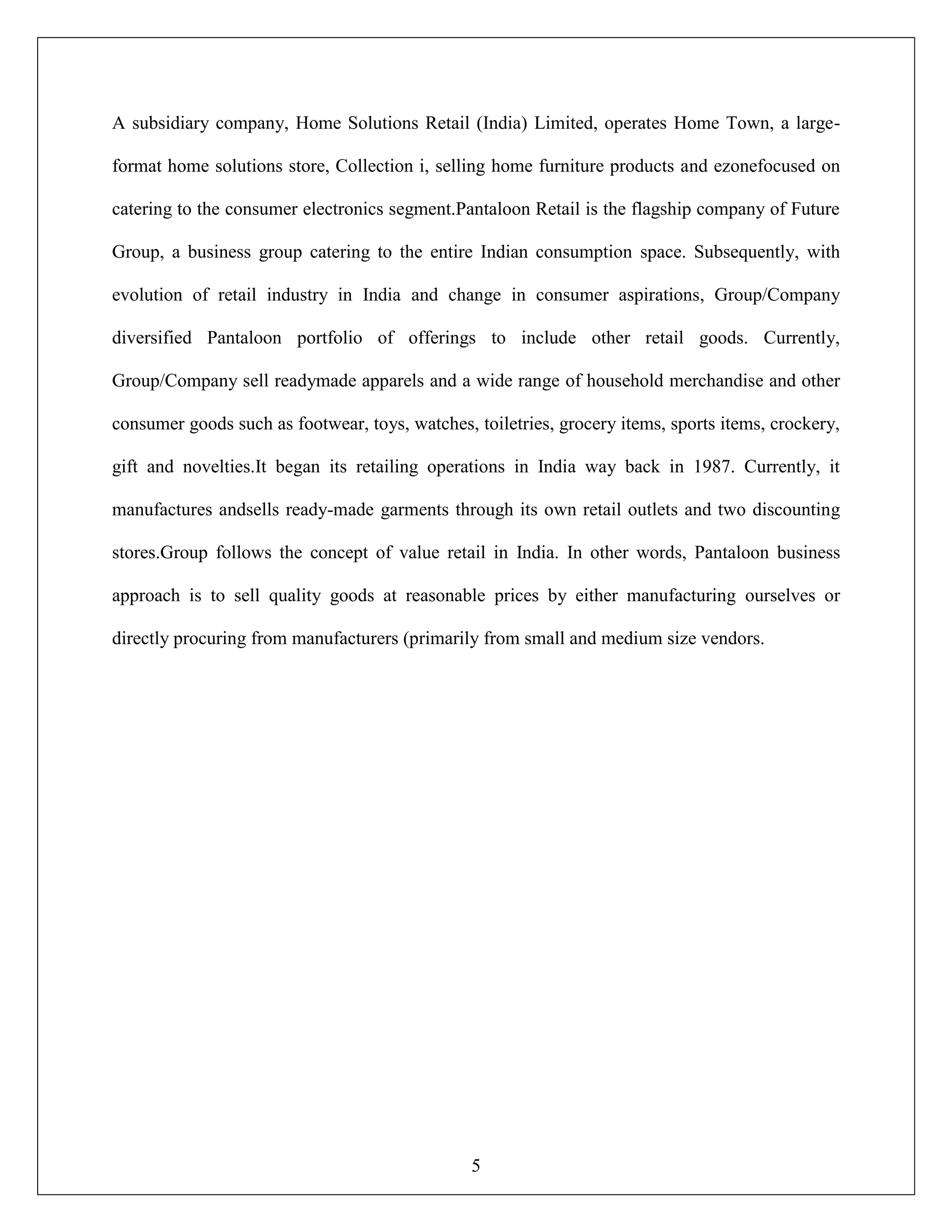 5
A subsidiary company, Home Solutions Retail (India) Limited, operates Home Town, a large-
format home solutions store, Collection i, selling home furniture products and ezonefocused on
catering to the consumer electronics segment.Pantaloon Retail is the flagship company of Future
Group, a business group catering to the entire Indian consumption space. Subsequently, with
evolution of retail industry in India and change in consumer aspirations, Group/Company
diversified Pantaloon portfolio of offerings to include other retail goods. Currently,
Group/Company sell readymade apparels and a wide range of household merchandise and other
consumer goods such as footwear, toys, watches, toiletries, grocery items, sports items, crockery,
gift and novelties.It began its retailing operations in India way back in 1987. Currently, it
manufactures andsells ready-made garments through its own retail outlets and two discounting
stores.Group follows the concept of value retail in India. In other words, Pantaloon business
approach is to sell quality goods at reasonable prices by either manufacturing ourselves or
directly procuring from manufacturers (primarily from small and medium size vendors.
 