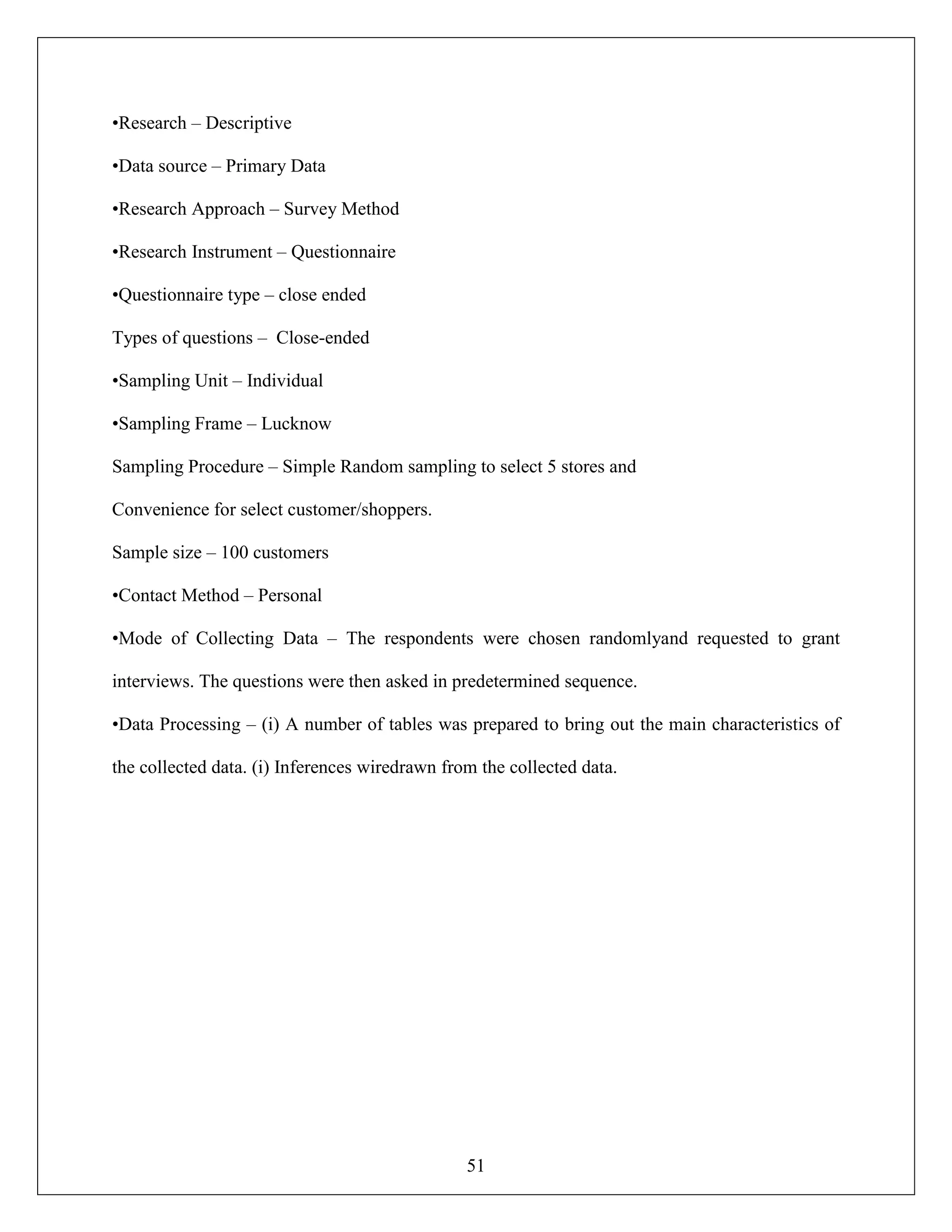 51
•Research – Descriptive
•Data source – Primary Data
•Research Approach – Survey Method
•Research Instrument – Questionnaire
•Questionnaire type – close ended
Types of questions – Close-ended
•Sampling Unit – Individual
•Sampling Frame – Lucknow
Sampling Procedure – Simple Random sampling to select 5 stores and
Convenience for select customer/shoppers.
Sample size – 100 customers
•Contact Method – Personal
•Mode of Collecting Data – The respondents were chosen randomlyand requested to grant
interviews. The questions were then asked in predetermined sequence.
•Data Processing – (i) A number of tables was prepared to bring out the main characteristics of
the collected data. (i) Inferences wiredrawn from the collected data.
 