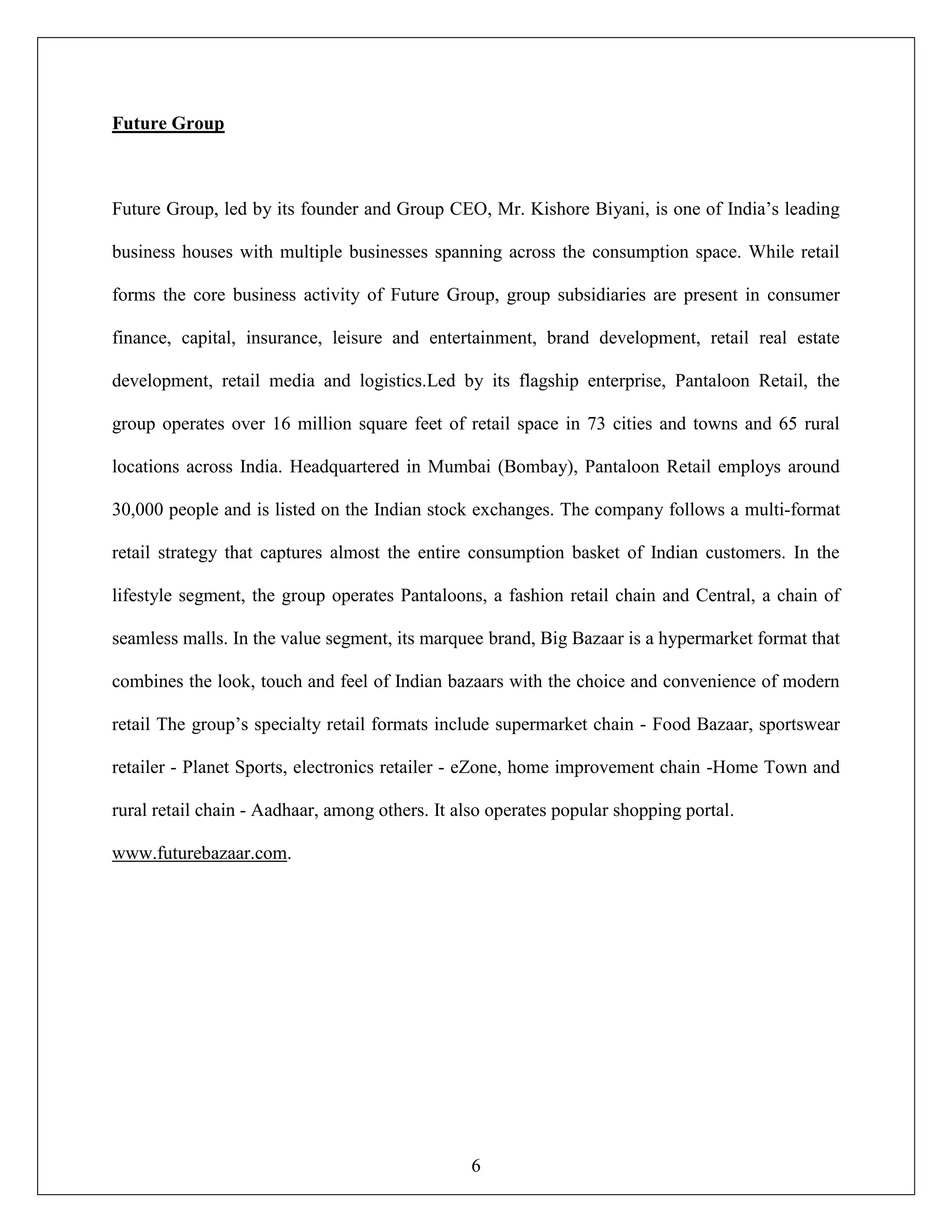 6
Future Group
Future Group, led by its founder and Group CEO, Mr. Kishore Biyani, is one of India‟s leading
business houses with multiple businesses spanning across the consumption space. While retail
forms the core business activity of Future Group, group subsidiaries are present in consumer
finance, capital, insurance, leisure and entertainment, brand development, retail real estate
development, retail media and logistics.Led by its flagship enterprise, Pantaloon Retail, the
group operates over 16 million square feet of retail space in 73 cities and towns and 65 rural
locations across India. Headquartered in Mumbai (Bombay), Pantaloon Retail employs around
30,000 people and is listed on the Indian stock exchanges. The company follows a multi-format
retail strategy that captures almost the entire consumption basket of Indian customers. In the
lifestyle segment, the group operates Pantaloons, a fashion retail chain and Central, a chain of
seamless malls. In the value segment, its marquee brand, Big Bazaar is a hypermarket format that
combines the look, touch and feel of Indian bazaars with the choice and convenience of modern
retail The group‟s specialty retail formats include supermarket chain - Food Bazaar, sportswear
retailer - Planet Sports, electronics retailer - eZone, home improvement chain -Home Town and
rural retail chain - Aadhaar, among others. It also operates popular shopping portal.
www.futurebazaar.com.
 
