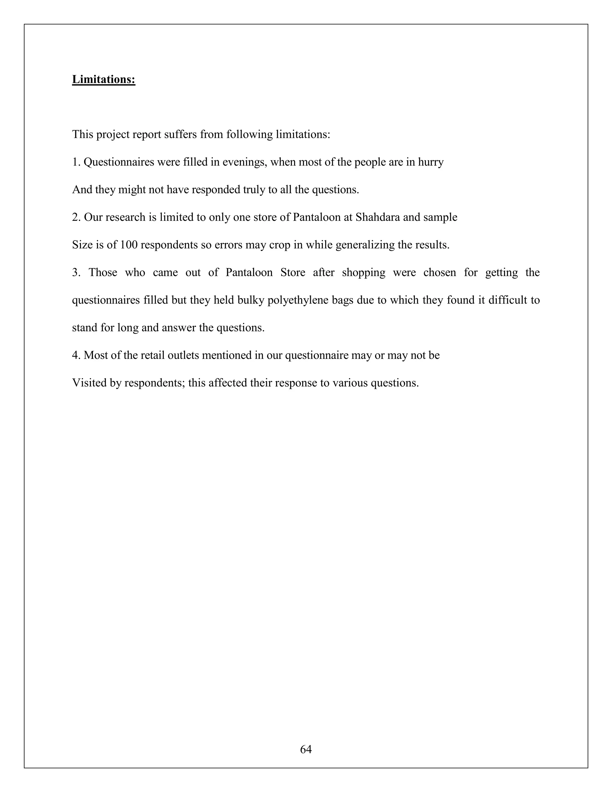 64
Limitations:
This project report suffers from following limitations:
1. Questionnaires were filled in evenings, when most of the people are in hurry
And they might not have responded truly to all the questions.
2. Our research is limited to only one store of Pantaloon at Shahdara and sample
Size is of 100 respondents so errors may crop in while generalizing the results.
3. Those who came out of Pantaloon Store after shopping were chosen for getting the
questionnaires filled but they held bulky polyethylene bags due to which they found it difficult to
stand for long and answer the questions.
4. Most of the retail outlets mentioned in our questionnaire may or may not be
Visited by respondents; this affected their response to various questions.
 