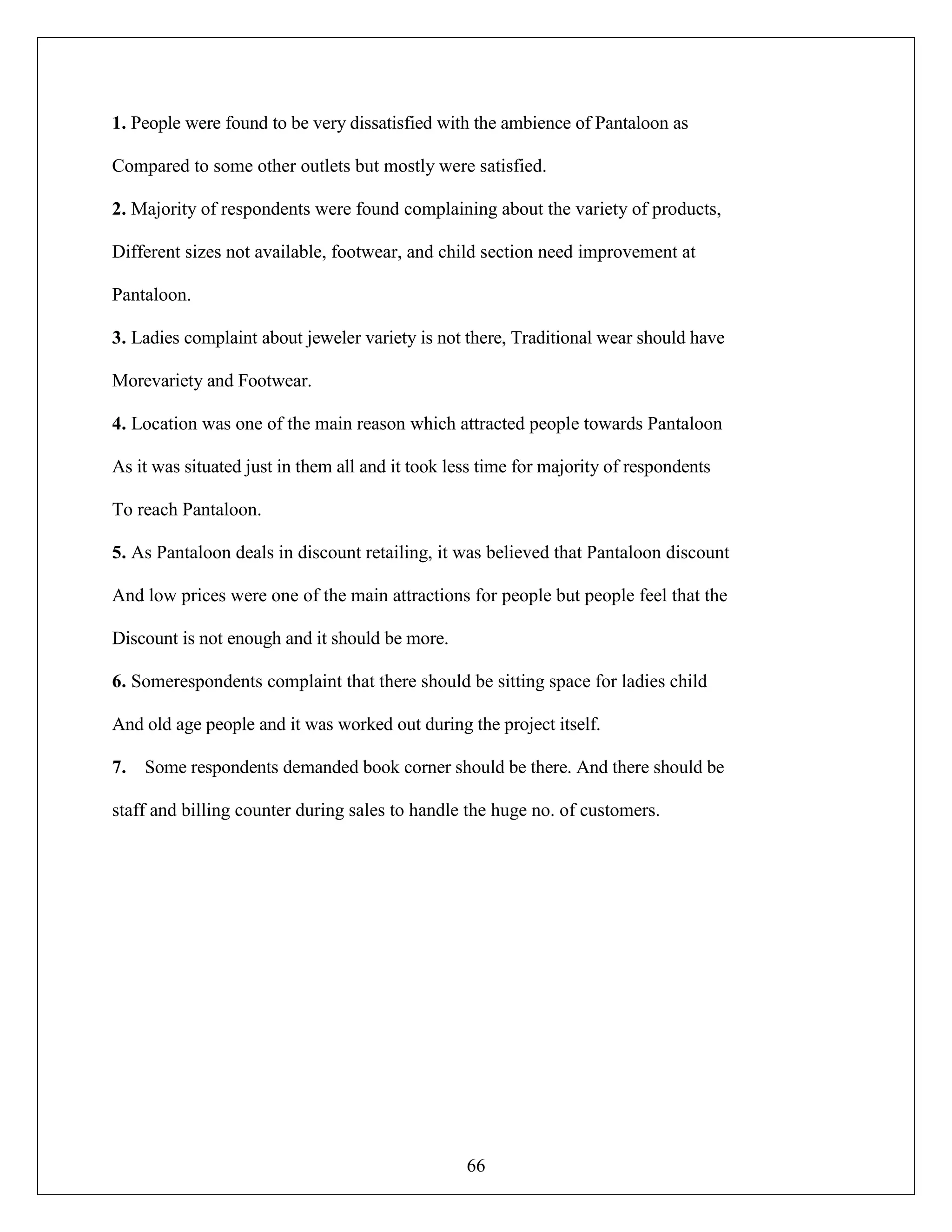 66
1. People were found to be very dissatisfied with the ambience of Pantaloon as
Compared to some other outlets but mostly were satisfied.
2. Majority of respondents were found complaining about the variety of products,
Different sizes not available, footwear, and child section need improvement at
Pantaloon.
3. Ladies complaint about jeweler variety is not there, Traditional wear should have
Morevariety and Footwear.
4. Location was one of the main reason which attracted people towards Pantaloon
As it was situated just in them all and it took less time for majority of respondents
To reach Pantaloon.
5. As Pantaloon deals in discount retailing, it was believed that Pantaloon discount
And low prices were one of the main attractions for people but people feel that the
Discount is not enough and it should be more.
6. Somerespondents complaint that there should be sitting space for ladies child
And old age people and it was worked out during the project itself.
7. Some respondents demanded book corner should be there. And there should be
staff and billing counter during sales to handle the huge no. of customers.
 