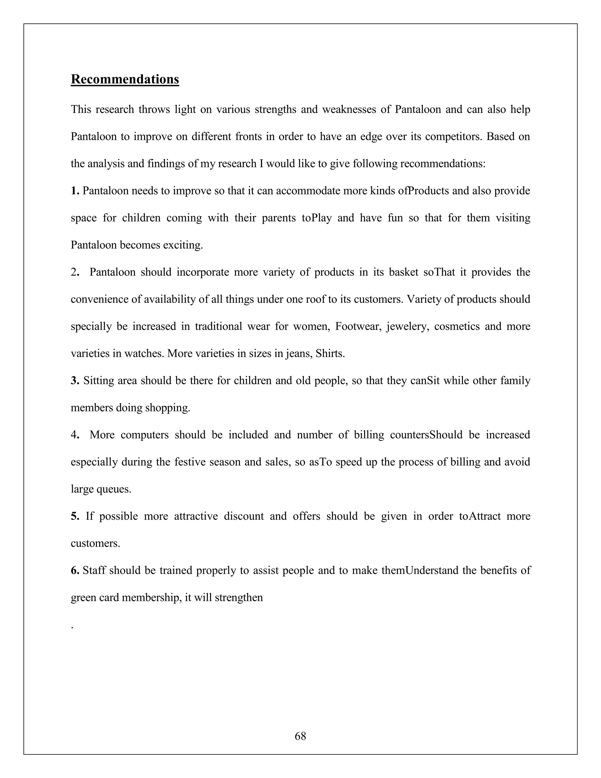 68
Recommendations
This research throws light on various strengths and weaknesses of Pantaloon and can also help
Pantaloon to improve on different fronts in order to have an edge over its competitors. Based on
the analysis and findings of my research I would like to give following recommendations:
1. Pantaloon needs to improve so that it can accommodate more kinds ofProducts and also provide
space for children coming with their parents toPlay and have fun so that for them visiting
Pantaloon becomes exciting.
2. Pantaloon should incorporate more variety of products in its basket soThat it provides the
convenience of availability of all things under one roof to its customers. Variety of products should
specially be increased in traditional wear for women, Footwear, jewelery, cosmetics and more
varieties in watches. More varieties in sizes in jeans, Shirts.
3. Sitting area should be there for children and old people, so that they canSit while other family
members doing shopping.
4. More computers should be included and number of billing countersShould be increased
especially during the festive season and sales, so asTo speed up the process of billing and avoid
large queues.
5. If possible more attractive discount and offers should be given in order toAttract more
customers.
6. Staff should be trained properly to assist people and to make themUnderstand the benefits of
green card membership, it will strengthen
.
 