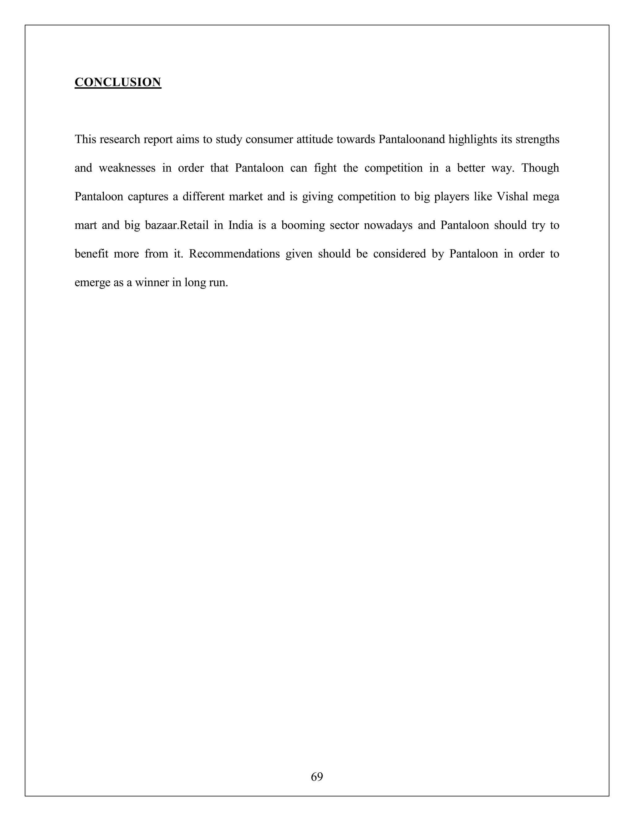 69
CONCLUSION
This research report aims to study consumer attitude towards Pantaloonand highlights its strengths
and weaknesses in order that Pantaloon can fight the competition in a better way. Though
Pantaloon captures a different market and is giving competition to big players like Vishal mega
mart and big bazaar.Retail in India is a booming sector nowadays and Pantaloon should try to
benefit more from it. Recommendations given should be considered by Pantaloon in order to
emerge as a winner in long run.
 