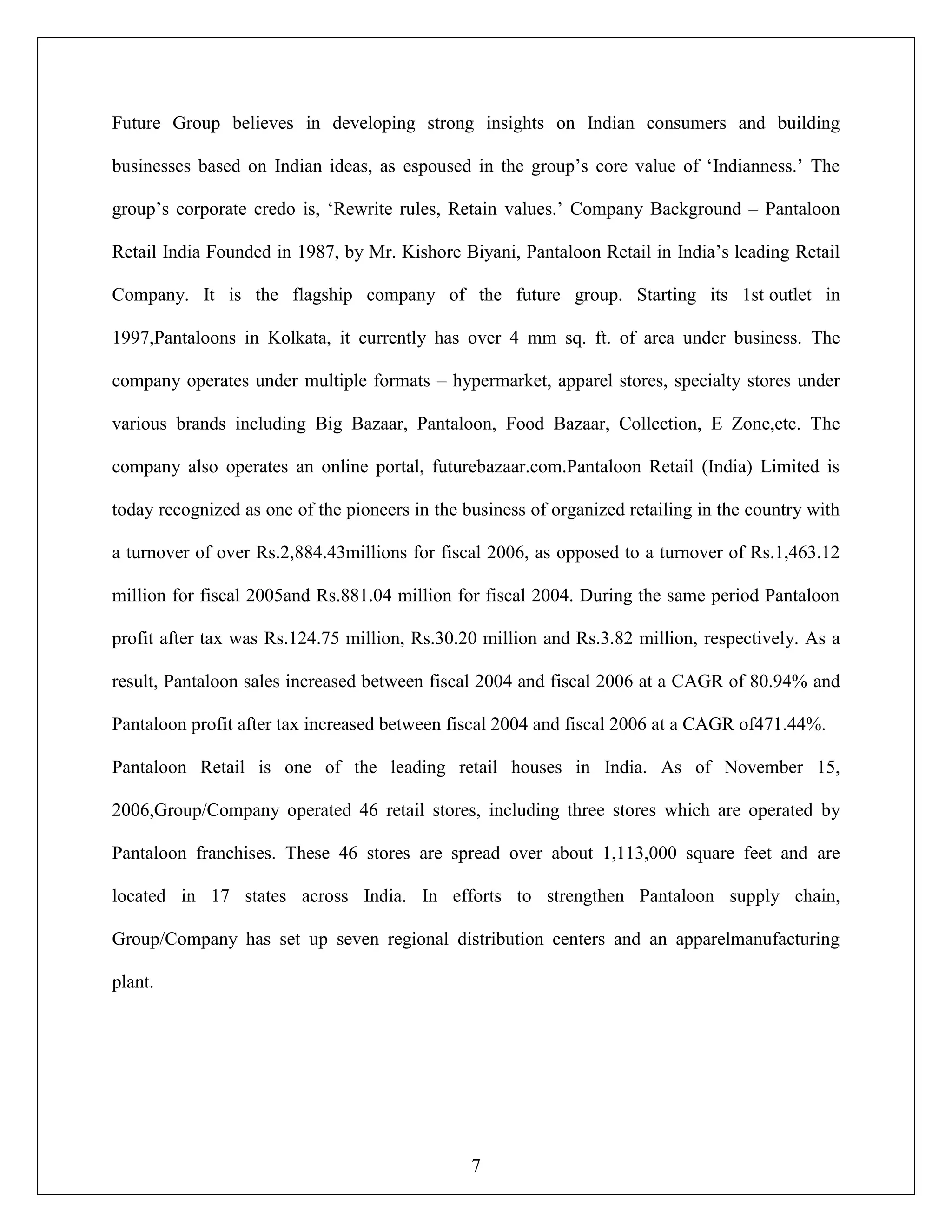 7
Future Group believes in developing strong insights on Indian consumers and building
businesses based on Indian ideas, as espoused in the group‟s core value of „Indianness.‟ The
group‟s corporate credo is, „Rewrite rules, Retain values.‟ Company Background – Pantaloon
Retail India Founded in 1987, by Mr. Kishore Biyani, Pantaloon Retail in India‟s leading Retail
Company. It is the flagship company of the future group. Starting its 1st outlet in
1997,Pantaloons in Kolkata, it currently has over 4 mm sq. ft. of area under business. The
company operates under multiple formats – hypermarket, apparel stores, specialty stores under
various brands including Big Bazaar, Pantaloon, Food Bazaar, Collection, E Zone,etc. The
company also operates an online portal, futurebazaar.com.Pantaloon Retail (India) Limited is
today recognized as one of the pioneers in the business of organized retailing in the country with
a turnover of over Rs.2,884.43millions for fiscal 2006, as opposed to a turnover of Rs.1,463.12
million for fiscal 2005and Rs.881.04 million for fiscal 2004. During the same period Pantaloon
profit after tax was Rs.124.75 million, Rs.30.20 million and Rs.3.82 million, respectively. As a
result, Pantaloon sales increased between fiscal 2004 and fiscal 2006 at a CAGR of 80.94% and
Pantaloon profit after tax increased between fiscal 2004 and fiscal 2006 at a CAGR of471.44%.
Pantaloon Retail is one of the leading retail houses in India. As of November 15,
2006,Group/Company operated 46 retail stores, including three stores which are operated by
Pantaloon franchises. These 46 stores are spread over about 1,113,000 square feet and are
located in 17 states across India. In efforts to strengthen Pantaloon supply chain,
Group/Company has set up seven regional distribution centers and an apparelmanufacturing
plant.
 