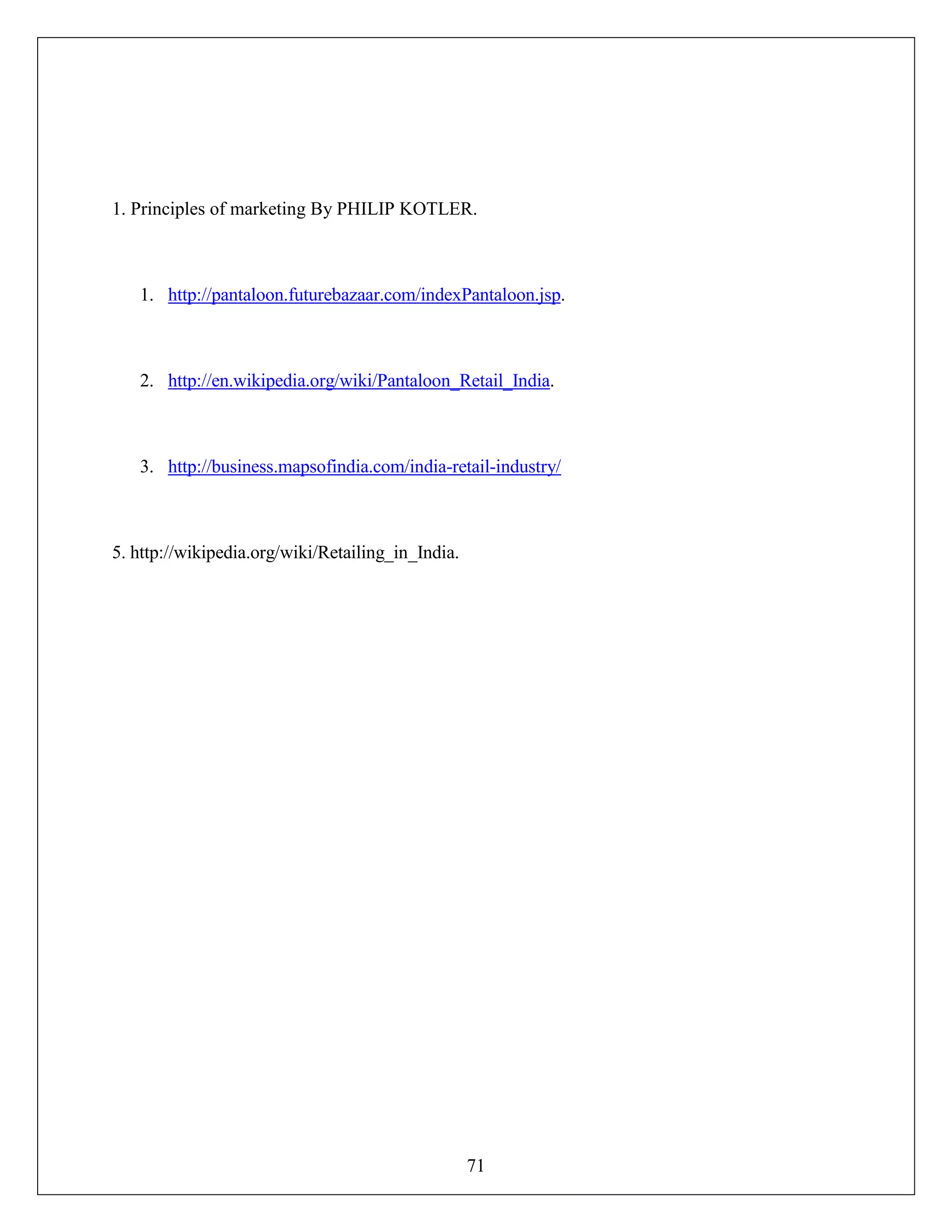 71
1. Principles of marketing By PHILIP KOTLER.
1. http://pantaloon.futurebazaar.com/indexPantaloon.jsp.
2. http://en.wikipedia.org/wiki/Pantaloon_Retail_India.
3. http://business.mapsofindia.com/india-retail-industry/
5. http://wikipedia.org/wiki/Retailing_in_India.
 