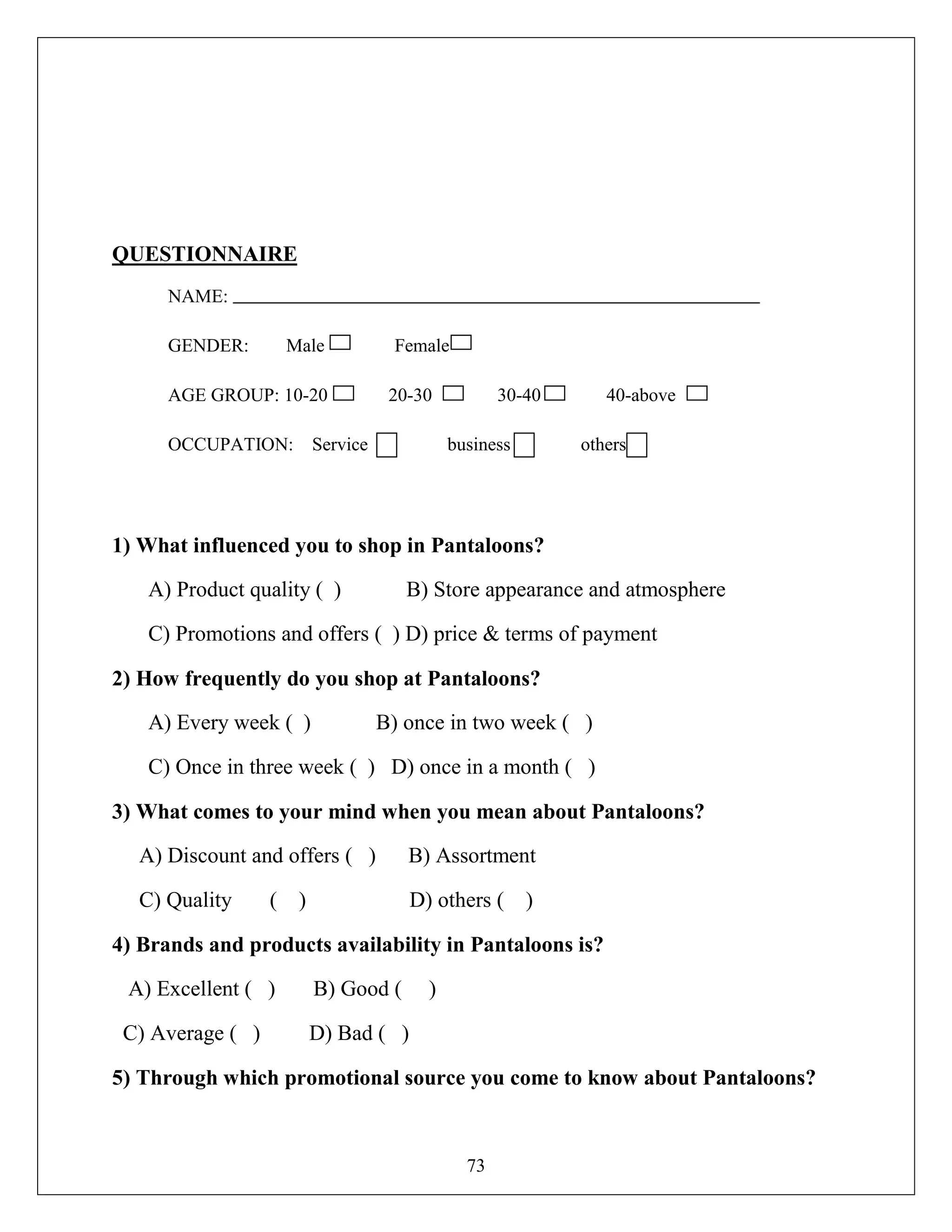 73
QUESTIONNAIRE
NAME:
GENDER: Male Female
AGE GROUP: 10-20 20-30 30-40 40-above
OCCUPATION: Service business others
1) What influenced you to shop in Pantaloons?
A) Product quality ( ) B) Store appearance and atmosphere
C) Promotions and offers ( ) D) price & terms of payment
2) How frequently do you shop at Pantaloons?
A) Every week ( ) B) once in two week ( )
C) Once in three week ( ) D) once in a month ( )
3) What comes to your mind when you mean about Pantaloons?
A) Discount and offers ( ) B) Assortment
C) Quality ( ) D) others ( )
4) Brands and products availability in Pantaloons is?
A) Excellent ( ) B) Good ( )
C) Average ( ) D) Bad ( )
5) Through which promotional source you come to know about Pantaloons?
 