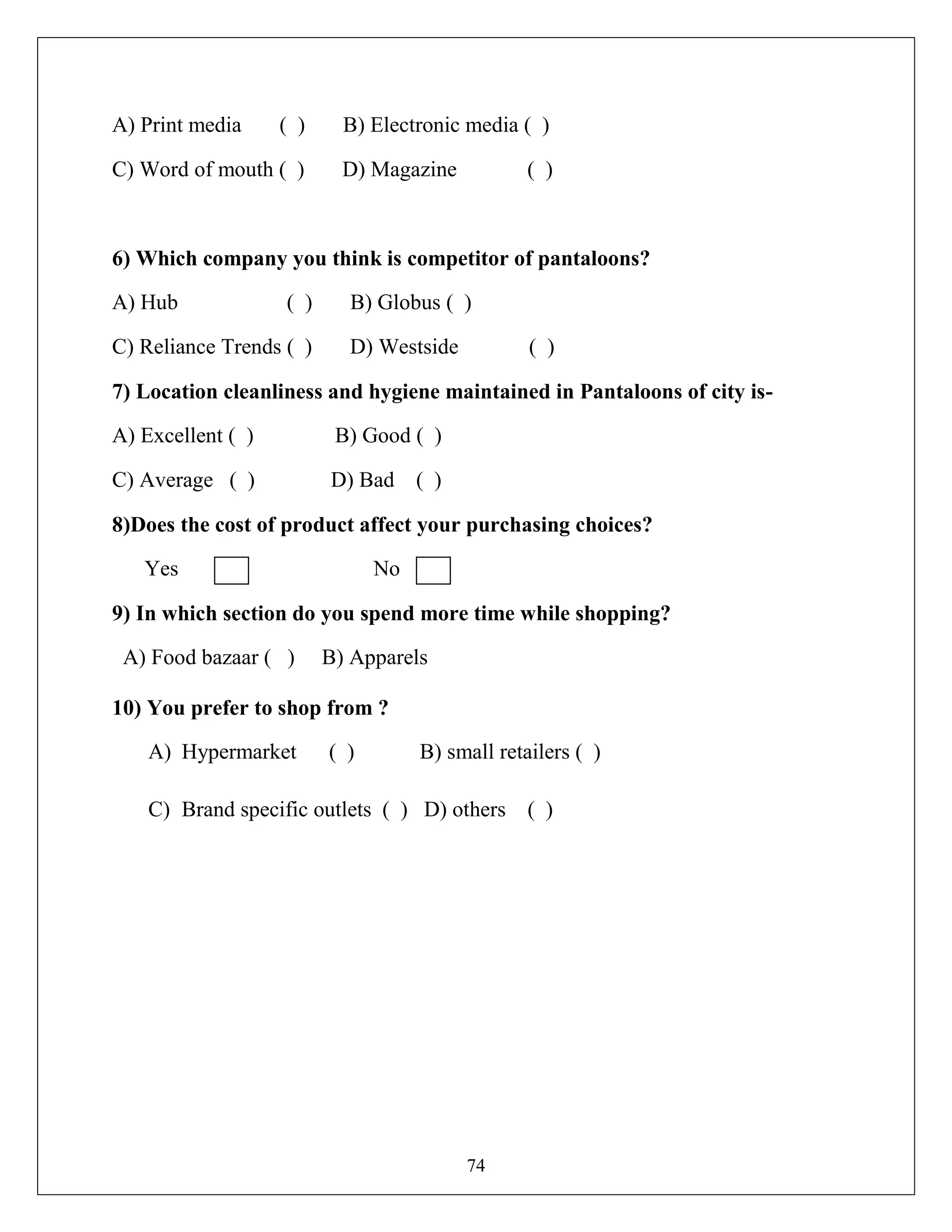 74
A) Print media ( ) B) Electronic media ( )
C) Word of mouth ( ) D) Magazine ( )
6) Which company you think is competitor of pantaloons?
A) Hub ( ) B) Globus ( )
C) Reliance Trends ( ) D) Westside ( )
7) Location cleanliness and hygiene maintained in Pantaloons of city is-
A) Excellent ( ) B) Good ( )
C) Average ( ) D) Bad ( )
8)Does the cost of product affect your purchasing choices?
Yes No
9) In which section do you spend more time while shopping?
A) Food bazaar ( ) B) Apparels
10) You prefer to shop from ?
A) Hypermarket ( ) B) small retailers ( )
C) Brand specific outlets ( ) D) others ( )
 