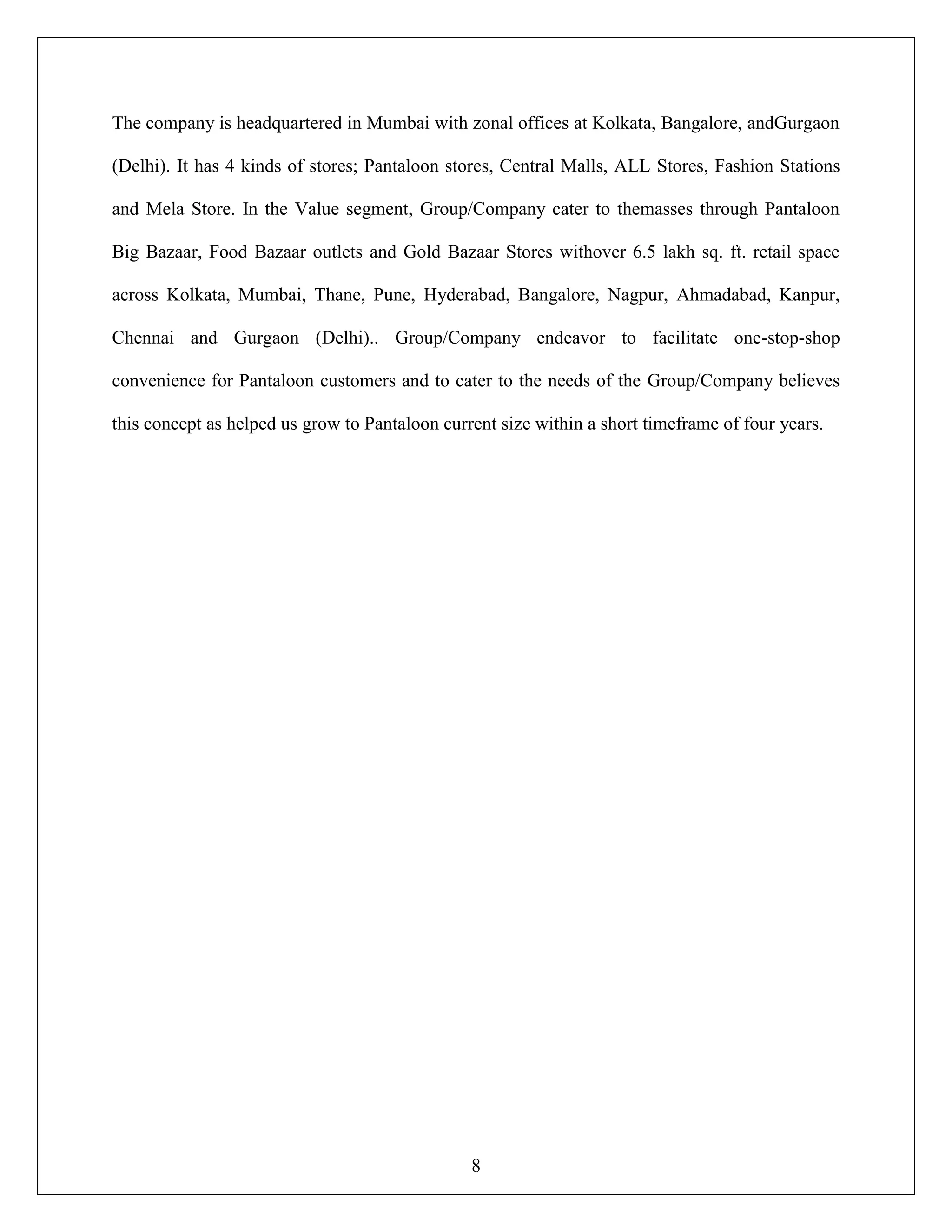 8
The company is headquartered in Mumbai with zonal offices at Kolkata, Bangalore, andGurgaon
(Delhi). It has 4 kinds of stores; Pantaloon stores, Central Malls, ALL Stores, Fashion Stations
and Mela Store. In the Value segment, Group/Company cater to themasses through Pantaloon
Big Bazaar, Food Bazaar outlets and Gold Bazaar Stores withover 6.5 lakh sq. ft. retail space
across Kolkata, Mumbai, Thane, Pune, Hyderabad, Bangalore, Nagpur, Ahmadabad, Kanpur,
Chennai and Gurgaon (Delhi).. Group/Company endeavor to facilitate one-stop-shop
convenience for Pantaloon customers and to cater to the needs of the Group/Company believes
this concept as helped us grow to Pantaloon current size within a short timeframe of four years.
 
