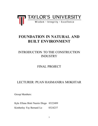 1
FOUNDATION IN NATURAL AND
BUILT ENVIRONMENT
INTRODUCTION TO THE CONSTRUCTION
INDUSTRY
FINAL PROJECT
LECTURER: PUAN HASMANIRA MOKHTAR
Group Members:
Kyla Ellana Binti Nazrin Diego 0322409
Kimberley Fay Bernard Lo 0324237
 