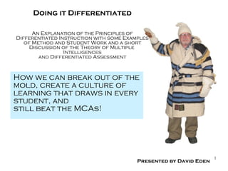 How we can break out of the mold, create a culture of  learning that draws in every  student, and still beat the MCAs! Doing it Differentiated An Explanation of the Principles of Differentiated Instruction with some Examples of Method and Student Work and a short Discussion of the Theory of Multiple  Intelligences and Differentiated Assessment Presented by David Eden 