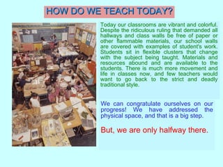 HOW DO WE TEACH TODAY? Today our classrooms are vibrant and colorful. Despite the ridiculous ruling that demanded all hallways and class walls be free of paper or other flammable materials, our school walls are covered with examples of student's work. Students sit in flexible clusters that change with the subject being taught. Materials and resources abound and are available to the students. There is much more movement and life in classes now, and few teachers would want to go back to the strict and deadly traditional style.   We can congratulate ourselves on our progress! We have addressed the physical space, and that is a big step.   But, we are only halfway there. 
