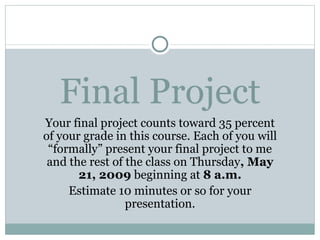 Final Project Your final project counts toward 35 percent of your grade in this course. Each of you will “formally” present your final project to me and the rest of the class on Thursday , May 21, 2009  beginning at  8 a.m. Estimate 10 minutes or so for your presentation. 