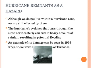 HURRICANE REMNANTS AS A HAZARD Although we do not live within a hurricane zone, we are still effected by them. The hurricane’s cyclones that pass through the state northeasterly can create heavy amount of rainfall, resulting in potential flooding An example of its damage can be seen in 1965 when there were a huge amount of Tornados 