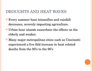 DROUGHTS AND HEAT WAVES  Every summer heat intensifies and rainfall decreases, severely impacting agriculture. Urban heat islands exacerbate the effects on the elderly and weaker.  Many major metropolitan cities such as Cincinatti experienced a five fold increase in heat related deaths from the 80’s to the 90’s  