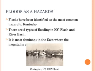FLOODS AS A HAZARDS Floods have been identified as the most common hazard to Kentucky There are 2 types of flooding in KY: Flash and River Basin It is most dominant in the East where the mountains are Covington, KY 1937 Flood 