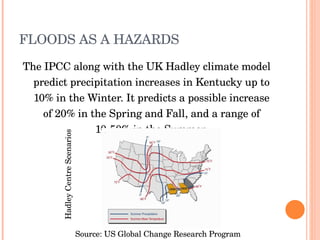FLOODS AS A HAZARDS The IPCC along with the UK Hadley climate model predict precipitation increases in Kentucky up to 10% in the Winter. It predicts a possible increase of 20% in the Spring and Fall, and a range of 10-50% in the Summer. Source: US Global Change Research Program Hadley Centre Scenarios 
