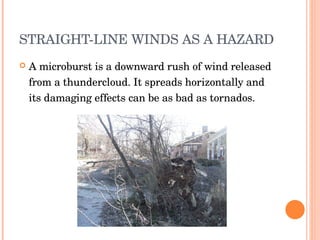 STRAIGHT-LINE WINDS AS A HAZARD A microburst is a downward rush of wind released from a thundercloud. It spreads horizontally and its damaging effects can be as bad as tornados.  