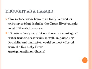 DROUGHT AS A HAZARD The surface water from the Ohio River and its tributaries (that includes the Green River) supply most of the state’s water. If there is less precipitation, there is a shortage of water from the reservoirs as well. In particular, Franklin and Lexington would be most effected from the Kentucky River (nextgenerationearth.com) 